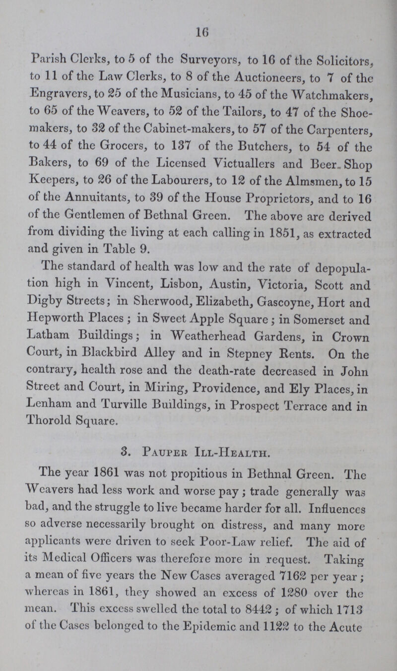 16 Parish Clerks, to 5 of the Surveyors, to 16 of the Solicitors, to 11 of the Law Clerks, to 8 of the Auctioneers, to 7 of the Engravers, to 25 of the Musicians, to 45 of the Watchmakers, to 65 of the Weavers, to 52 of the Tailors, to 47 of the Shoe makers, to 32 of the Cabinet-makers, to 57 of the Carpenters, to 44 of the Grocers, to 137 of the Butchers, to 54 of the Bakers, to 69 of the Licensed Victuallers and Beer. Shop Keepers, to 26 of the Labourers, to 12 of the Almsmen, to 15 of the Annuitants, to 39 of the House Proprietors, and to 16 of the Gentlemen of Bethnal Green. The above are derived from dividing the living at each calling in 1851, as extracted and given in Table 9. The standard of health was low and the rate of depopula tion high in Vincent, Lisbon, Austin, Victoria, Scott and Digby Streets; in Sherwood, Elizabeth, Gascoyne, Hort and Hepworth Places ; in Sweet Apple Square ; in Somerset and Latham Buildings; in Weatherhead Gardens, in Crown Court, in Blackbird Alley and in Stepney Rents. On the contrary, health rose and the death-rate decreased in John Street and Court, in Miring, Providence, and Ely Places, in Lenham and Turville Buildings, in Prospect Terrace and in Thorold Square. 3. Pauper Ill-Health. The year 1861 was not propitious in Bethnal Green. The Weavers had less work and worse pay ; trade generally was bad, and the struggle to live became harder for all. Influences so adverse necessarily brought on distress, and many more applicants were driven to seek Poor-Law relief. The aid of its Medical Officers was therefore more in request. Taking a mean of five years the New Cases averaged 7162 per year; whereas in 1861, they showed an excess of 1280 over the mean. This excess swelled the total to 8442 ; of which 1713 of the Cases belonged to the Epidemic and 1122 to the Acute