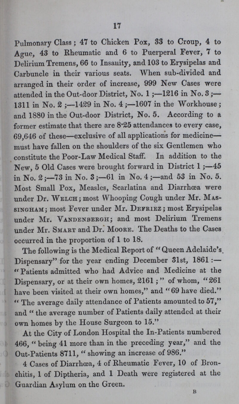 17 Pulmonary Class; 47 to Chicken Pox, 33 to Croup, 4 to Ague, 43 to Rheumatic and 6 to Puerperal Fever, 7 to Delirium Tremens, 66 to Insanity, and 103 to Erysipelas and Carbuncle in their various seats. When sub-divided and arranged in their order of increase, 999 New Cases were attended in the Out-door District, No. 1;—1216 in No. 3;— 1311 in No. 2 ;—1429 in No. 4;—1607 in the Workhouse ; and 1880 in the Out-door District, No. 5. According to a former estimate that there are 8.25 attendances to every case, 69,646 of these—exclusive of all applications for medicine— must have fallen on the shoulders of the six Gentlemen who constitute the Poor-Law Medical Staff. In addition to the New, 5 Old Cases were brought forward in District 1;—45 in No. 2;—73 in No. 3;—61 in No. 4 ;—and 53 in No. 5. Most Small Pox, Measles, Scarlatina and Diarrhoea were under Dr. Welch; most Whooping Cough under Mr. Mas singham; most Fever under Mr. Defriez; most Erysipelas under Mr. Vandenbergh; and most Delirium Tremens under Mr. Smart and Dr. Moore. The Deaths to the Cases occurred in the proportion of 1 to 18. The following is the Medical Report of  Queen Adelaide's. Dispensary for the year ending December 31st, 1861 :—  Patients admitted who had Advice and Medicine at the Dispensary, or at their own homes, 2161;  of whom, 261 have been visited at their own homes, and 69 have died.  The average daily attendance of Patients amounted to 57, and  the average number of Patients daily attended at their own homes by the House Surgeon to 15. At the City of London Hospital the In-Patients numbered 466,  being 41 more than in the preceding year, and the Out-Patients 8711,  showing an increase of 986. 4 Cases of Diarrhoea, 4 of Rheumatic Fever, 10 of Bron chitis, 1 of Diptheria, and 1 Death were registered at the Guardian Asylum on the Green. b