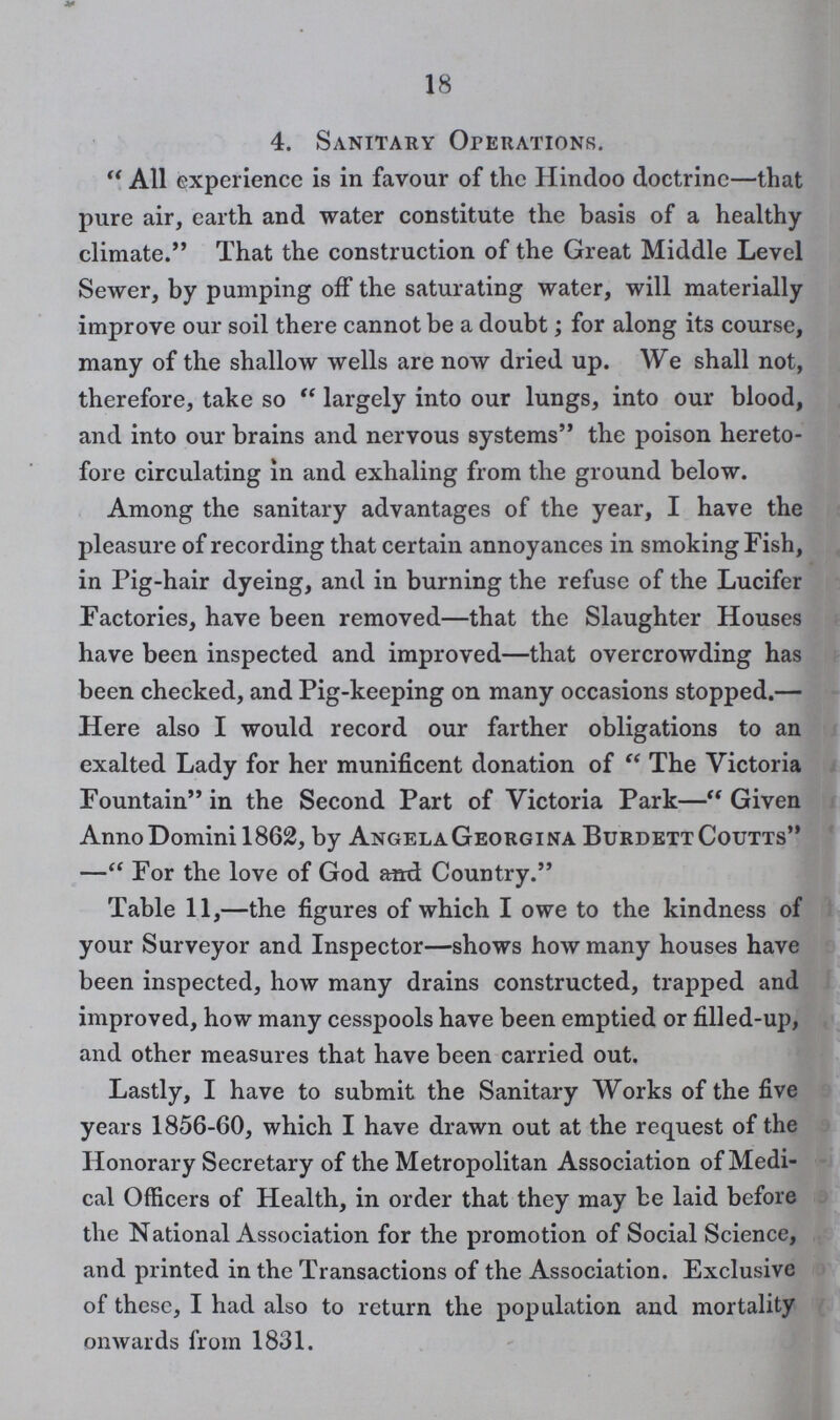 18 4. Sanitary Operations. All experience is in favour of the Hindoo doctrine—that pure air, earth and water constitute the basis of a healthy climate. That the construction of the Great Middle Level Sewer, by pumping off the saturating water, will materially improve our soil there cannot be a doubt; for along its course, many of the shallow wells are now dried up. We shall not, therefore, take so  largely into our lungs, into our blood, and into our brains and nervous systems the poison hereto fore circulating in and exhaling from the ground below. Among the sanitary advantages of the year, I have the pleasure of recording that certain annoyances in smoking Fish, in Pig-hair dyeing, and in burning the refuse of the Lucifer Factories, have been removed—that the Slaughter Houses have been inspected and improved—that overcrowding has been checked, and Pig-keeping on many occasions stopped.— Here also I would record our farther obligations to an exalted Lady for her munificent donation of  The Victoria Fountain in the Second Part of Victoria Park— Given Anno Domini 1862, by AngelaGeorgina BurdettCoutts — For the love of God and Country. Table 11,—the figures of which I owe to the kindness of your Surveyor and Inspector—shows how many houses have been inspected, how many drains constructed, trapped and improved, how many cesspools have been emptied or filled-up, and other measures that have been carried out. Lastly, I have to submit the Sanitary Works of the five years 1856-60, which I have drawn out at the request of the Honorary Secretary of the Metropolitan Association of Medi cal Officers of Health, in order that they may be laid before the National Association for the promotion of Social Science, and printed in the Transactions of the Association. Exclusive of these, I had also to return the population and mortality onwards from 1831.