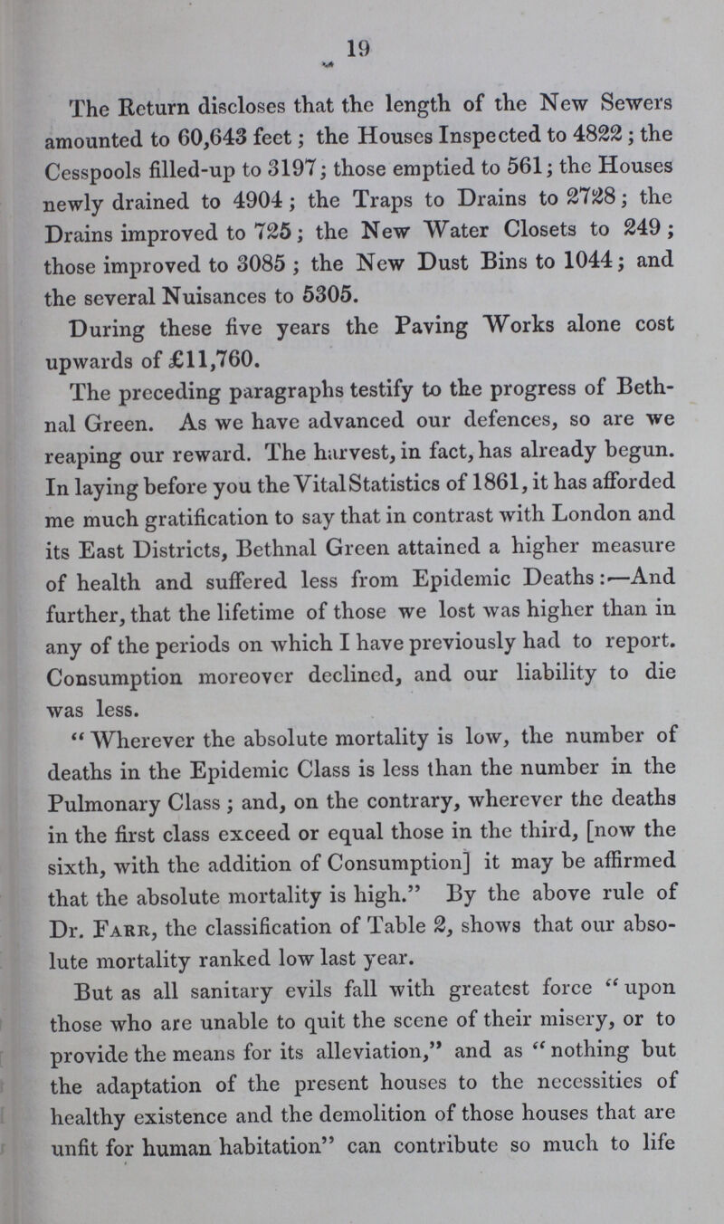 19 The Return discloses that the length of the New Sewers amounted to 60,643 feet; the Houses Inspected to 4822 ; the Cesspools filled-up to 3197; those emptied to 561; the Houses newly drained to 4904; the Traps to Drains to 2728; the Drains improved to 725; the New Water Closets to 249; those improved to 3085 ; the New Dust Bins to 1044; and the several Nuisances to 5305. During these five years the Paving Works alone cost upwards of £11,760. The preceding paragraphs testify to the progress of Beth nal Green. As we have advanced our defences, so are we reaping our reward. The harvest, in fact, has already begun. In laying before you the Vital Statistics of 1861, it has afforded me much gratification to say that in contrast with London and its East Districts, Bethnal Green attained a higher measure of health and suffered less from Epidemic Deaths :—And further, that the lifetime of those we lost was higher than in any of the periods on which I have previously had to report. Consumption moreover declined, and our liability to die was less.  Wherever the absolute mortality is low, the number of deaths in the Epidemic Class is less than the number in the Pulmonary Class ; and, on the contrary, wherever the deaths in the first class exceed or equal those in the third, [now the sixth, with the addition of Consumption] it may be affirmed that the absolute mortality is high. By the above rule of Dr. Parr, the classification of Table 2, shows that our abso lute mortality ranked low last year. But as all sanitary evils fall with greatest force  upon those who are unable to quit the scene of their misery, or to provide the means for its alleviation, and as  nothing but the adaptation of the present houses to the necessities of healthy existence and the demolition of those houses that are unfit for human habitation can contribute so much to life