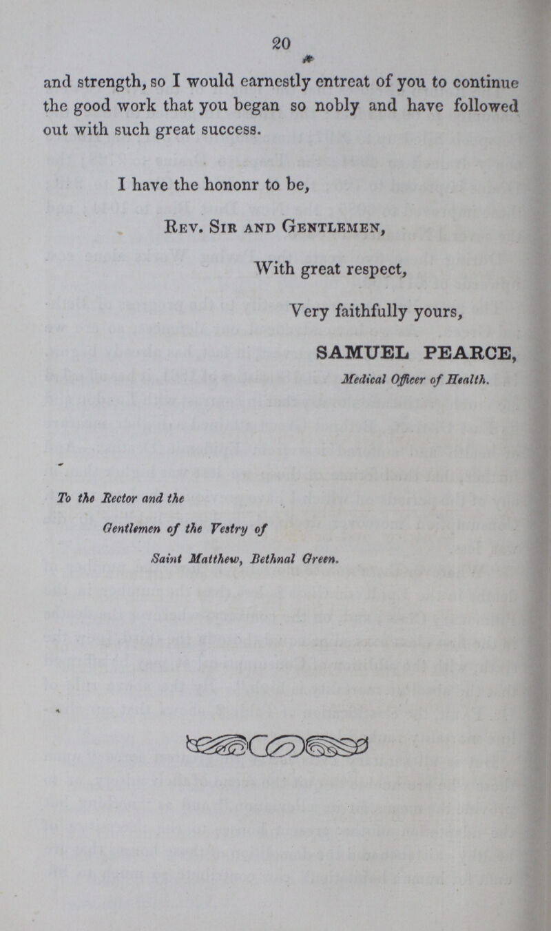 20 and strength, so I would earnestly entreat of you to continue the good work that you began so nobly and have followed out with such great success. I have the hononr to be, Rev. Sir and Gentlemen, With great respect, Very faithfully yours, SAMUEL PEARCE, Medical Officer of Health. To the Hector and the Gentlemen of the Vestry of Saint Matthew, Bethnal Oreen.