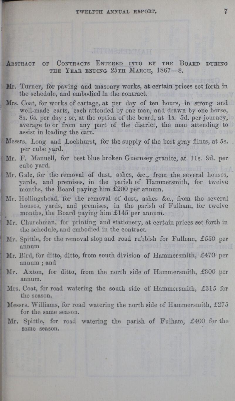 TWELFTH ANNUAL REPORT. 7 Abstract of Contracts Entered into by the Board during the Year ending 25th March, 1867—8. Mr. Turner, for paving and masonry works, at certain prices set forth in the schedule, and embodied in the contract. Mrs. Coat, for works of cartage, at per day of ten hours, in strong and well-made carts, each attended by one man, and drawn by one horse, 8s. 6s. per day; or, at the option of the board, at 1s. 5d. per journey, average to or from any part of the district, the man attending to assist in loading the cart. Messrs. Long and Lockhurst, for the supply of the best gray flints, at 5s. per cube yard. Mr. F. Manuell, for best blue broken Guernsey granite, at 11s. 9d. per cube yard. Mr. Gale, for the removal of dust, ashes, &c., from the several houses, yards, and premises, in the parish of Hammersmith, for twelve months, the Board paying him £200 per annum. Mr. Hollingshead, for the removal of dust, ashes &c., from the several houses, yards, and premises, in the parish of Fulham, for twelve months, the Board paying him £145 per annum. Mr. Churchman, for printing and stationery, at certain prices set forth in the schedule, and embodied in the contract. Mr. Spittle, for the removal slop and road rubbish for Fulham, £550 per annum Mr. Bird, for ditto, ditto, from south division of Hammersmith, £470 per annum;and Mr. Axton, for ditto, from the north side of Hammersmith, £300 per annum. Mrs. Coat, for road watering the south side of Hammersmith, £315 for the season. Messrs. Williams, for road watering the north side of Hammersmith, £275 for the same season. Mr. Spittle, for road watering the parish of Fulham, £400 for the same season.