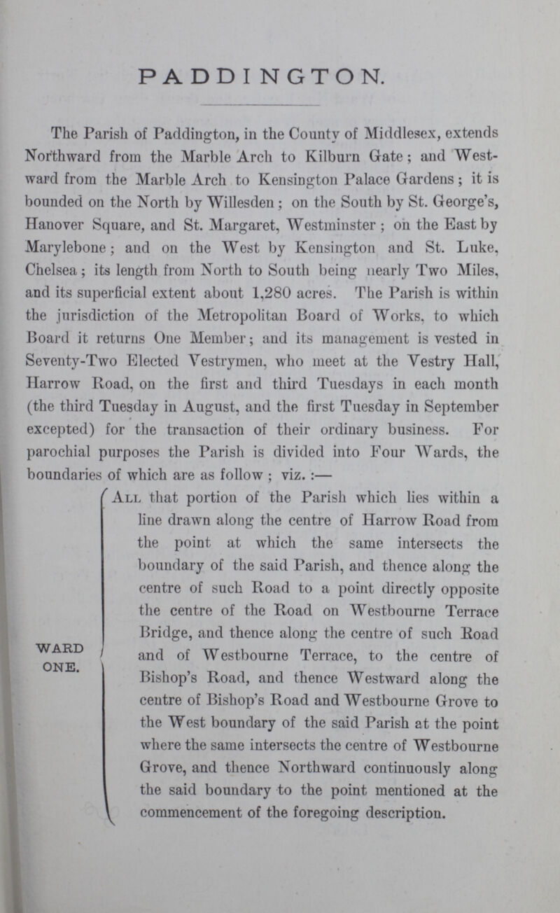 PADDINGTON. The Parish of Paddington, in the County of Middlesex, extends Northward from the Marble Arch to Kilburn Gate; and West ward from the Marble Arch to Kensington Palace Gardens; it is bounded on the North by Willesden; on the South by St. George's, Hanover Square, and St. Margaret, Westminster; on the Bast by Marylebone; and on the West by Kensington and St. Luke, Chelsea; its length from North to South being nearly Two Miles, and its superficial extent about 1,280 acres. The Parish is within the jurisdiction of the Metropolitan Board of Works, to which Board it returns One Member; and its management is vested in Seventy-Two Elected Vestrymen, who meet at the Vestry Hall, Harrow Road, on the first and third Tuesdays in each month (the third Tuesday in August, and the first Tuesday in September excepted) for the transaction of their ordinary business. For parochial purposes the Parish is divided into Four Wards, the boundaries of which are as follow; viz.:— WARD ONE. All that portion of the Parish which lies within a line drawn along the centre of Harrow Road from the point at which the same intersects the boundary of the said Parish, and thence along the centre of such Road to a point directly opposite the centre of the Road on Westbourne Terrace Bridge, and thence along the centre of such Road and of Westbourne Terrace, to the centre of Bishop's Road, and thence Westward along the centre of Bishop's Road and Westbourne Grove to the West boundary of the said Parish at the point where the same intersects the centre of Westbourne Grove, and thence Northward continuously along the said boundary to the point mentioned at the commencement of the foregoing description.