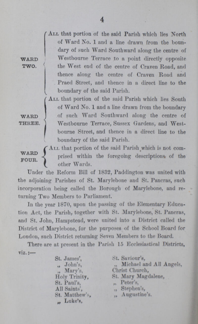 4 WARD TWO. All that portion of the said Parish which lies North of Ward No. 1 and a line drawn from the boun dary of such Ward Southward along the centre of Westbourne Terrace to a point directly opposite the West end of the centre of Craven Road, and thence along the centre of Craven Road and Praed Street, and thence in a direct line to the boundary of the said Parish. WARD THREE. All that portion of the said Parish which lies South of Ward No. 1 and a line drawn from the boundary of such Ward Southward along the centre of Westbourne Terrace, Sussex Gardens, and West bourne Street, and thence in a direct line to the boundary of the said Parish. WARD FOUR. All that portion of the said Parish which is not com prised within the foregoing descriptions of the other Wards. Under the Reform Bill of 1832, Paddington was united with the adjoining Parishes of St. Marylebone and St. Pancras, such incorporation being called the Borough of Marylebone, and re turning Two Members to Parliament. In the year 1870, upon the passing of the Elementary Educa tion Act, the Parish, together with St. Marylebone, St. Pancras, and St. John, Hampstead, were united into a District called the District of Marylebone, for the purposes of the School Board for London, such District returning Seven Members to the Board. There are at present in the Parish 15 Ecclesiastical Districts, viz.:— St. James', St. Saviour's, „ John's, „ Michael and All Angels, „ Mary's, Christ Church, Holy Trinity, St. Mary Magdalene, St. Paul's, „ Peter's, All Saints', „ Stephen's, St. Matthew's, „ Augustine's. „ Luke's,