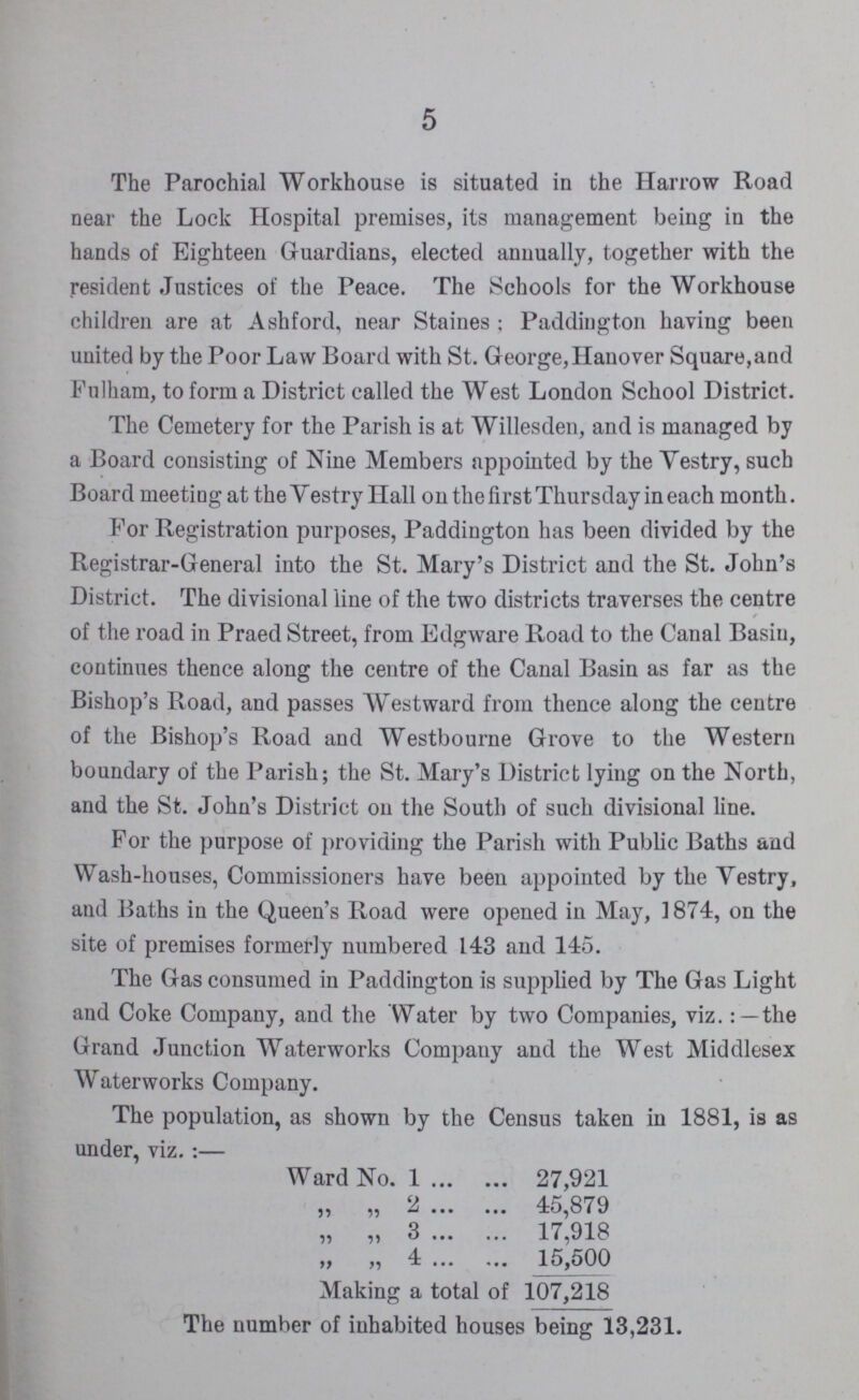 5 The Parochial Workhouse is situated in the Harrow Road near the Lock Hospital premises, its management being in the hands of Eighteen Guardians, elected annually, together with the resident Justices of the Peace. The Schools for the Workhouse children are at Ashford, near Staines; Paddiugton having been united by the Poor Law Board with St. George, Hanover Square,and Fulham, to form a District called the West London School District. The Cemetery for the Parish is at Willesden, and is managed by a Board consisting of Nine Members appointed by the Yestry, such Board meeting at the Vestry Hall on the first Thursday in each month. For Registration purposes, Paddiugton has been divided by the Registrar-General into the St. Mary's District and the St. John's District. The divisional line of the two districts traverses the centre of the road in Praed Street, from Edgware Road to the Canal Basiu, continues thence along the centre of the Canal Basin as far as the Bishop's Road, and passes Westward from thence along the centre of the Bishop's Road and Westbourne Grove to the Western boundary of the Parish; the St. Mary's District lying on the North, and the St. John's District on the South of such divisional line. For the purpose of providing the Parish with Public Baths and Wash-houses, Commissioners have been appointed by the Yestry, and Baths in the Queen's Road were opened in May, 1874, on the site of premises formerly numbered 143 and 145. The Gas consumed in Paddington is supplied by The Gas Light and Coke Company, and the Water by two Companies, viz.: —the Grand Junction Waterworks Company and the West Middlesex Waterworks Company. The population, as shown by the Census taken in 1881, is as under, viz.:— Ward No. 1 27,921 „ „ 2 45,879 „ „ 3 17,918 „ „ 4 15,500 Making a total of 107,218 The number of inhabited houses being 13,231.