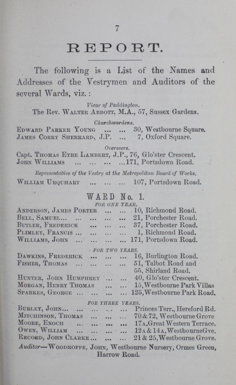 7 REPORT. The following is a List of the Names and Addresses of the Vestrymen and Auditors of the several Wards, viz.: Vicar of Paddington. The Rev. Walter Abbott, M.A., 57, Sussex Gardens. Churchwardens. Edward Parker Young 30, Westbourne Square. James Corry Sherrard, J.P. 7, Oxford Square. Overseers. Capt. Thomas Eyre Lambert, J.P., 76, Glo'ster Crescent. John Williams 171, Portsdown Road. Representative of the Vestry at the Metropolitan Board of Works. William Urquhart 107, Portsdown Road. WARD No. 1. FOR ONE YEAR. Anderson, James Porter 10, Richmond Road. Bell, Samuel 21, Porchester Road. Butler, Frederick 37, Porchester Road. Plimley, Francis 1, Richmond Road. Williams, John 171, Portsdown Road. FOR TWO YEARS. Dawkins, Frederick 16, Burlington Road. Fisher, Thomas 51, Talbot Road and 55, Shirland Road. Hunter, John Humphrey 40, Glo'stcr Crescent. Morgan, Henry Thomas 15,Westbourne Park Yillas Sparkes, George 125,Westbourne Park Road. FOR THREE YEARS. Burley, John Princes Terr., Hereford Rd. Mitchinson, Thomas 70 & 72, Westbourne Grove Moore, Enoch 17a,Great Western Terrace. Owen, William 12a&14a,WestbourneGve. Record, John Clarke 21 & 25,Westbourne Grove. Auditor—Woodroffe, John, Westbourne Nursery, Ormes Green, Harrow Road.