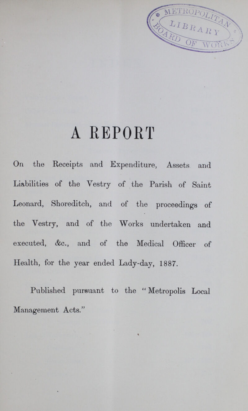 A REPORT On the Receipts and Expenditure, Assets and Liabilities of the Vestry of the Parish of Saint Leonard, Shoreditch, and of the proceedings of the Vestry, and of the Works undertaken and executed, &c., and of the Medical Officer of Health, for the year ended Lady-day, 1887. Published pursuant to the  Metropolis Local Management Acts.