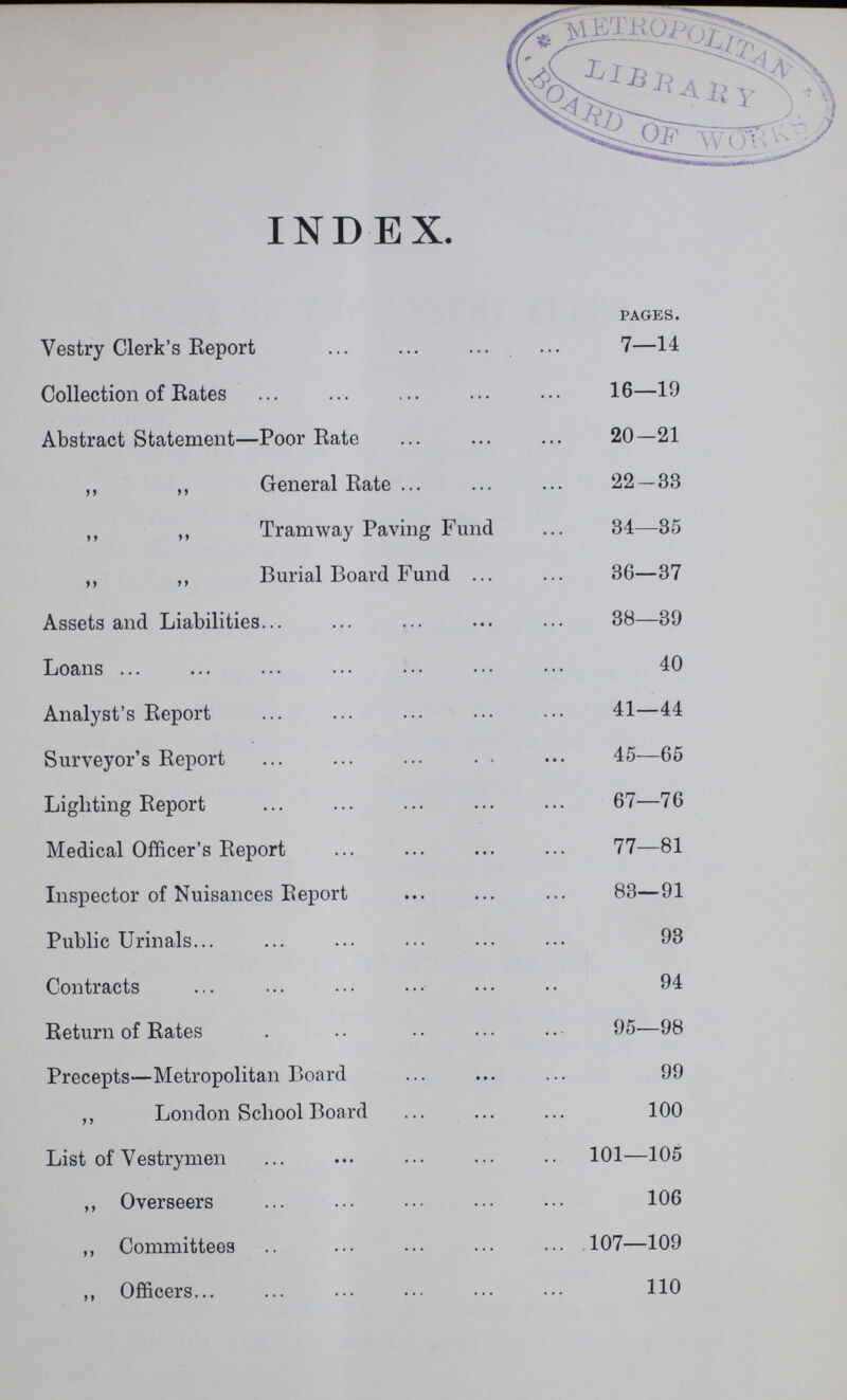 INDEX. pages. Vestry Clerk's Report 7—14 Collection of Rates 16—19 Abstract Statement—Poor Rate 20—21 ,, ,, General Rate 22 — 33 ,, ,, Tramway Paving Fund 34—85 ,, ,, Burial Board Fund 36—37 Assets and Liabilities38—39 Loans40 Analyst's Report41—44 Surveyor's Report 45—65 Lighting Report 67—76 Medical Officer's Report 77—81 Inspector of Nuisances Report 83—91 Public Urinals 93 Contracts 94 Return of Rates 95—98 Precepts—Metropolitan Board 99 ,, London School Board 100 List of Vestrymen 101—105 „ Overseers 106 ,, Committees 107—109 ,, Officers 110