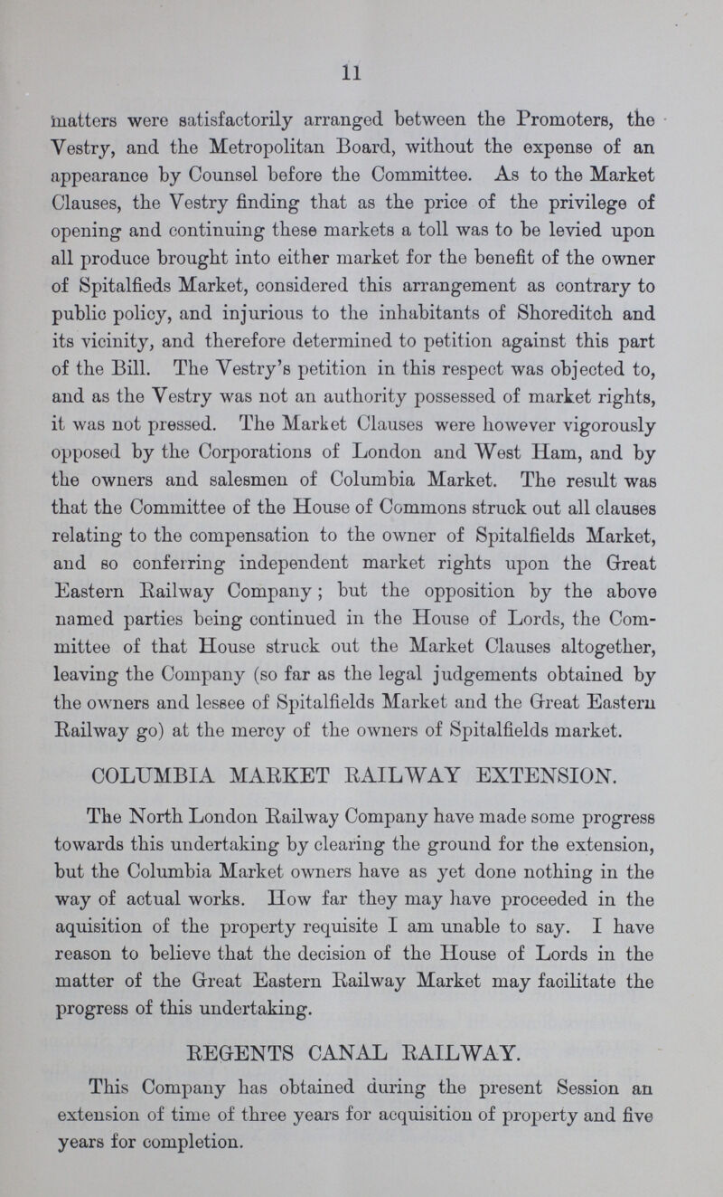 11 matters were satisfactorily arranged between the Promoters, the Vestry, and the Metropolitan Board, without the expense of an appearance by Counsel before the Committee. As to the Market Clauses, the Vestry finding that as the price of the privilege of opening and continuing these markets a toll was to be levied upon all produce brought into either market for the benefit of the owner of Spitalfieds Market, considered this arrangement as contrary to public policy, and injurious to the inhabitants of Shoreditch and its vicinity, and therefore determined to petition against this part of the Bill. The Vestry's petition in this respect was objected to, and as the Vestry was not an authority possessed of market rights, it was not pressed. The Market Clauses were however vigorously opposed by the Corporations of London and West Ham, and by the owners and salesmen of Columbia Market. The result was that the Committee of the House of Commons struck out all clauses relating to the compensation to the owner of Spitalfields Market, and so conferring independent market rights upon the Great Eastern Railway Company; but the opposition by the above named parties being continued in the House of Lords, the Com mittee of that House struck out the Market Clauses altogether, leaving the Company (so far as the legal judgements obtained by the owners and lessee of Spitalfields Market and the Great Eastern Railway go) at the mercy of the owners of Spitalfields market. COLUMBIA MARKET RAILWAY EXTENSION. The North London Railway Company have made some progress towards this undertaking by clearing the ground for the extension, but the Columbia Market owners have as yet done nothing in the way of actual works. How far they may have proceeded in the aquisition of the property requisite I am unable to say. I have reason to believe that the decision of the House of Lords in the matter of the Great Eastern Railway Market may facilitate the progress of this undertaking. REGENTS CANAL RAILWAY. This Company has obtained during the present Session an extension of time of three years for acquisition of property and five years for completion.