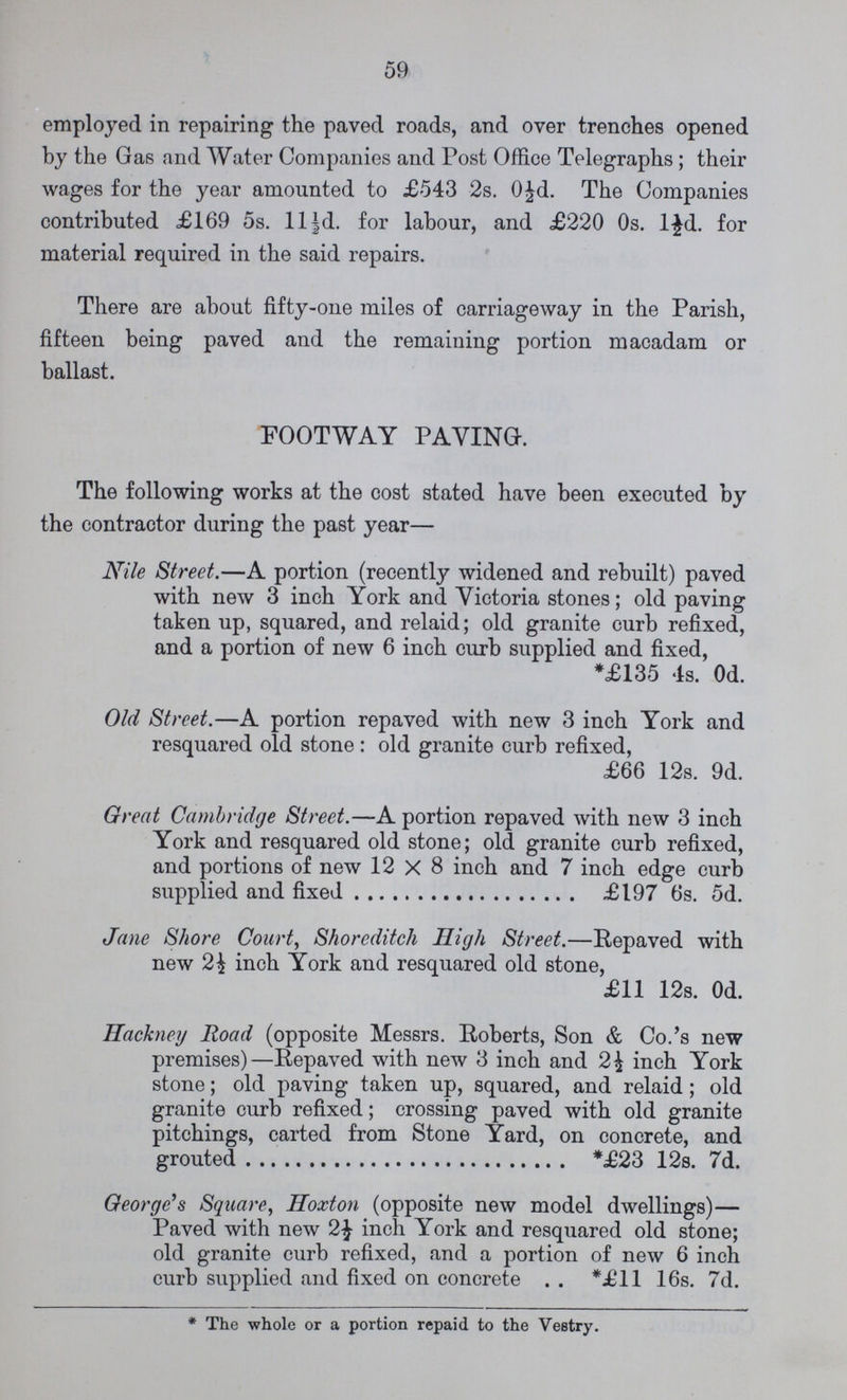 59 employed in repairing the paved roads, and over trenches opened by the Gas and Water Companies and Post Office Telegraphs; their wages for the year amounted to £543 2s. 0½d. The Companies contributed £169 5s. 11½d. for labour, and £220 0s. l½d. for material required in the said repairs. There are about fifty-one miles of carriageway in the Parish, fifteen being paved and the remaining portion macadam or ballast. FOOTWAY PAVING. The following works at the cost stated have been executed by the contractor during the past year— Nile Street.—A portion (recently widened and rebuilt) paved with new 3 inch York and Victoria stones; old paving taken up, squared, and relaid; old granite curb refixed, and a portion of new 6 inch curb supplied and fixed, *£135 4s. 0d. Old Street.—A portion repaved with new 3 inch York and resquared old stone : old granite curb refixed, £66 12s. 9d. Great Cambridge Street.—A portion repaved with new 3 inch York and resquared old stone; old granite curb refixed, and portions of new 12 X 8 inch and 7 inch edge curb supplied and fixed £197 6s. 5d. Jane Shore Court, Shoreditch High Street.—Repaved with new 2½ inch York and resquared old stone, £11 12s. 0d. Hackney Road (opposite Messrs. Roberts, Son & Co.'s new premises)—Repaved with new 3 inch and 2½ inch York stone; old paving taken up, squared, and relaid; old granite curb refixed; crossing paved with old granite pitchings, carted from Stone Yard, on concrete, and grouted *£23 12s. 7d. George's Square, Hoxton (opposite new model dwellings)— Paved with new 2½ inch York and resquared old stone; old granite curb refixed, and a portion of new 6 inch curb supplied and fixed on concrete *£11 16s. 7d. * The whole or a portion repaid to the Vestry.