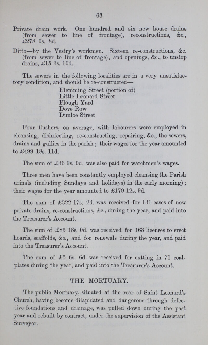 63 Private drain work. One hundred and six new house drains (from sewer to line of frontage), reconstructions, &c., £278 Os. 8d. Ditto—by the Vestry's workmen. Sixteen re-constructions, &c. (from sewer to line of frontage), and openings, &c., to unstop drains, £15 3s. 10d. The sewers in the following localities are in a very unsatisfac tory condition, and should be re-constructed— Elemming Street (portion of) Little Leonard Street Plough Yard Dove Row Dunloe Street Four flushers, on average, with labourers were employed in cleansing, disinfecting, re-constructing, repairing, &c., the sewers, drains and gullies in the parish ; their wages for the year amounted to £499 18s. 11d. The sum of £36 9s. 0d. was also paid for watchmen's wages. Three men have been constantly employed cleansing the Parish urinals (including Sundays and holidays) in the early morning); their wages for the year amounted to £179 12s. 9d. The sum of £322 17s. 2d. was received for 131 cases of new private drains, re-constructions, &c., during the year, and paid into the Treasurer's Account. The sum of £85 18s. 0d. was received for 163 licenses to erect hoards, scaffolds, &c., and for renewals during the year, and paid into the Treasurer's Account. The sum of £5 6s. 6d. was received for cutting in 71 coal plates during the year, and paid into the Treasurer's Account. THE MORTUARY. The public Mortuary, situated at the rear of Saint Leonard's Church, having become dilapidated and dangerous through defec tive foundations and drainage, was pulled down during the past year and rebuilt by contract, under the supervision of the Assistant Surveyor.