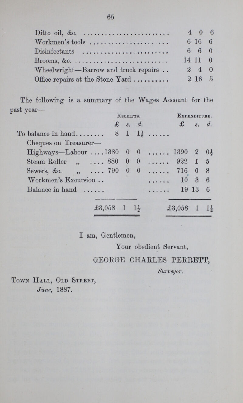 65 Ditto oil, &c 4 0 6 Workmen's tools 6 16 6 Disinfeetants 6 6 0 Brooms, &c 14 11 0 Wheelwright—Barrow and truck repairs 2 4 0 Office repairs at the Stone Yard 2 16 5 The following is a summary of the Wages Account for the past year— Receipts. xjXPENDITURE. £ s. d. £ s. d. To balance in hand 8 1 1½ Cheques on Treasurer— Highways—Labour 1380 0 0 1390 20 0½ Steam Roller 880 0 0 922 1 5 Sewers, &c 790 0 0 716 0 8 Workmen's Excursion 10 3 6 Balance in hand 19 13 6 £3, 058 1½ £3,058 1 1½ I am, Gentlemen, Your obedient Servant, GEORGE CHARLES PERRETT, Surveyor. Town Hall, Old Street, June, 1887.