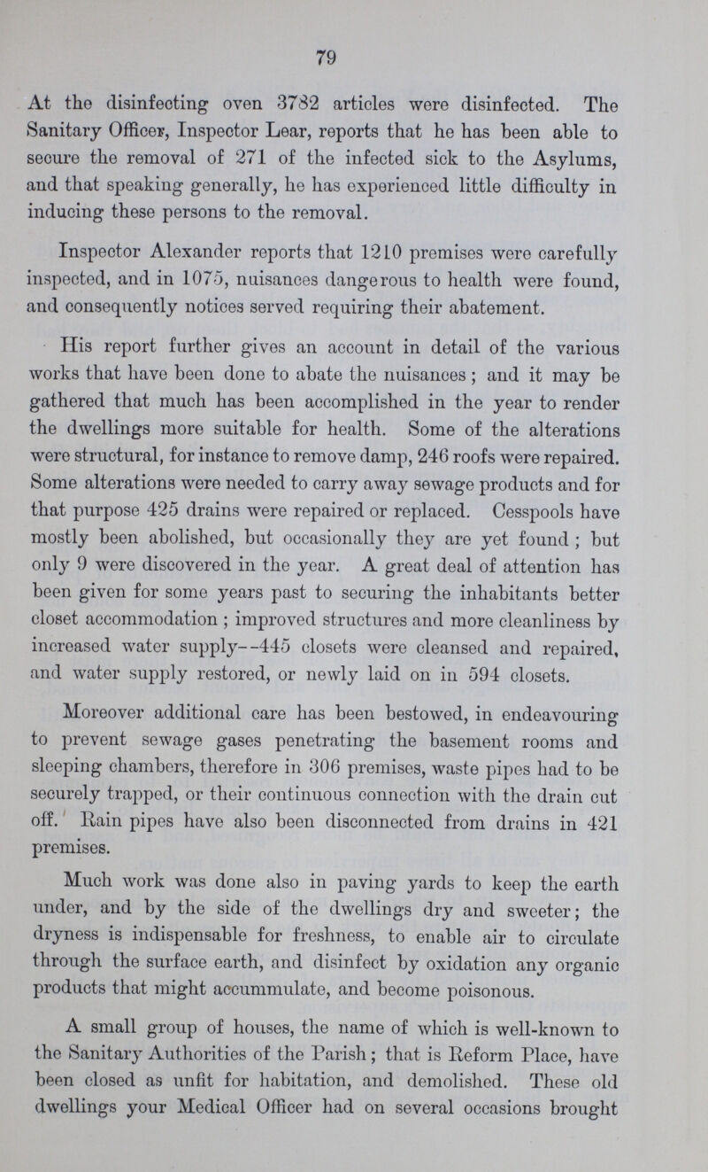 79 At the disinfecting oven 3782 articles were disinfected. The Sanitary Officer, Inspector Lear, reports that he has been able to secure the removal of 271 of the infected sick to the Asylums, and that speaking generally, he has experienced little difficulty in inducing these persons to the removal. Inspector Alexander reports that 1210 premises were carefully inspected, and in 1075, nuisances dangerous to health were found, and consequently notices served requiring their abatement. His report further gives an account in detail of the various works that have been done to abate the nuisances ; and it may be gathered that much has been accomplished in the year to render the dwellings more suitable for health. Some of the alterations were structural, for instance to remove damp, 246 roofs were repaired. Some alterations were needed to carry away sewage products and for that purpose 425 drains were repaired or replaced. Cesspools have mostly been abolished, but occasionally they are yet found ; but only 9 were discovered in the year. A great deal of attention has been given for some years past to securing the inhabitants better closet accommodation ; improved structures and more cleanliness by increased water supply--445 closets were cleansed and repaired, and water supply restored, or newly laid on in 594 closets. Moreover additional care has been bestowed, in endeavouring to prevent sewage gases penetrating the basement rooms and sleeping chambers, therefore in 306 premises, waste pipes had to be securely trapped, or their continuous connection with the drain cut off. Rain pipes have also been disconnected from drains in 421 premises. Much work was done also in paving yards to keep the earth under, and by the side of the dwellings dry and sweeter; the dryness is indispensable for freshness, to enable air to circulate through the surface earth, and disinfect by oxidation any organic products that might accummulate, and become poisonous. A small group of houses, the name of which is well-known to the Sanitary Authorities of the Parish; that is Reform Place, have been closed as unfit for habitation, and demolished. These old dwellings your Medical Officer had on several occasions brought