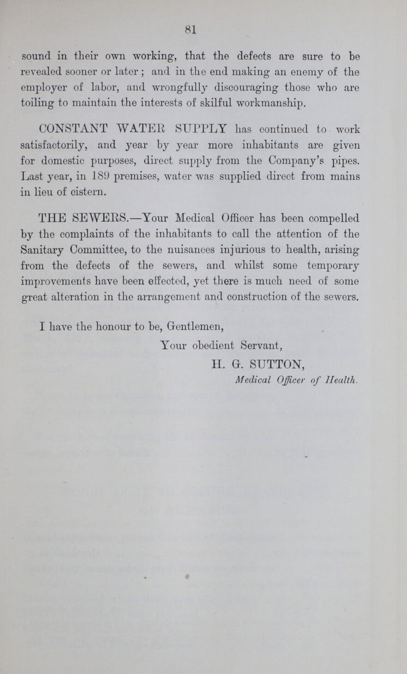 81 sound in their own working, that the defects are sure to be revealed sooner or later ; and in the end making an enemy of the employer of labor, and wrongfully discouraging those who are toiling to maintain the interests of skilful workmanship. CONSTANT WATER SUPPLY has continued to work satisfactorily, and year by year more inhabitants are given for domestic purposes, direct supply from the Company's pipes. Last year, in 180 premises, water was supplied direct from mains in lieu of cistern. THE SEWERS.—Your Medical Officer has been compelled by the complaints of the inhabitants to call the attention of the Sanitary Committee, to the nuisances injurious to health, arising from the defects of the sewers, and whilst some temporary improvements have been effected, yet there is much need of some great alteration in the arrangement and construction of the sewers. I have the honour to be, Gentlemen, Your obedient Servant, H. G. SUTTON, Medical Officer of Health.