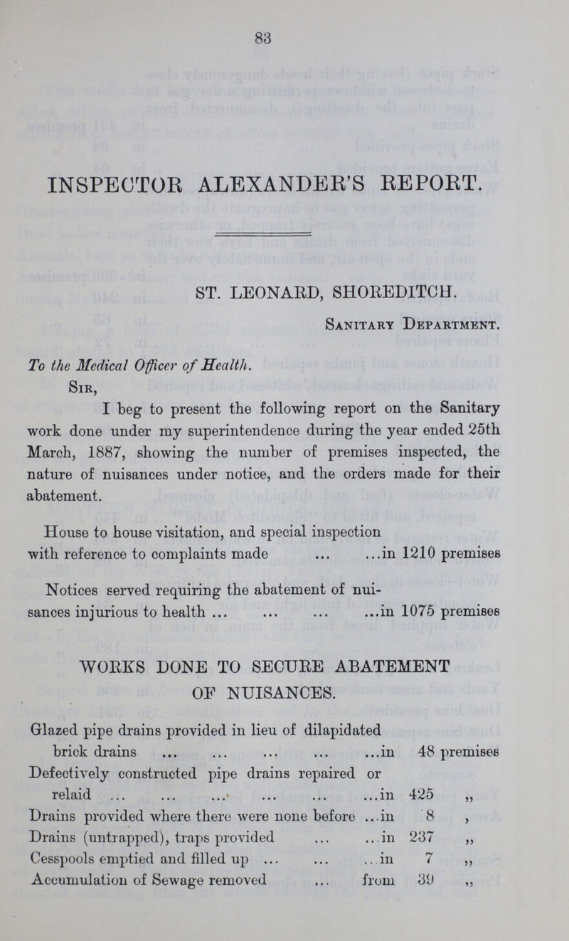 83 INSPECTOR ALEXANDER'S REPORT. ST. LEONARD, SHOREDITCH. Sanitary Department. To the Medical Officer of Health. Sir, I beg to present the following report on the Sanitary work done under ray superintendence during the year ended 25th March, 1887, showing the number of premises inspected, the nature of nuisances under notice, and the orders made for their abatement. House to house visitation, and special inspection with reference to complaints made in 1210 premises Notices served requiring the abatement of nui sances injurious to health in 1075 premises WORKS DONE TO SECURE ABATEMENT OF NUISANCES. Glazed pipe drains provided in lieu of dilapidated brick drains in 48 premises Defectively constructed pipe drains repaired or relaid in 425 „ Drains provided where there were none before in 8 „ Drains (untrapped), traps provided in 237 „ Cesspools emptied and filled up in 7 ,, Accumulation of Sewage removed from 39 „