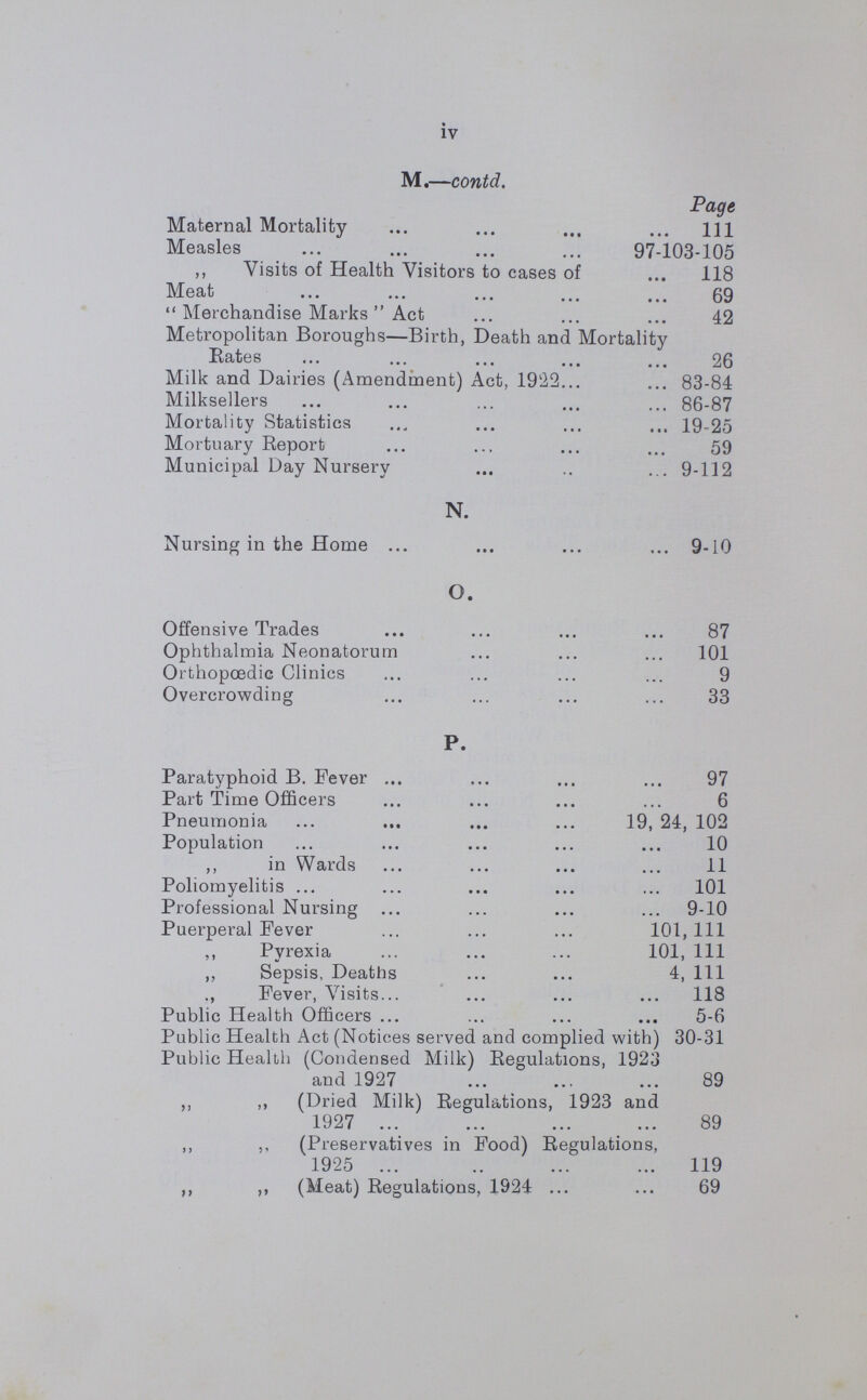 BOROUGH OF SOUTHWARK. Public Health Department Town Hall, Walworth Road, S.E. 17. To His Worship the Mayor, Aldermen and Councillors, Dear Sir, Ladies and Gentlemen, In presenting my report for the year, 1930, I have pleasure in recording that from a Health point of view, the year has heen a good one In the first place, the Death Rate 12.5 and the Infant Mortality Rate 57 are the lowest recorded in the history of the Borough. In regard to the Birth Rate 16 8, this has been steadily declining for several years, and is general in London as well as the Provinces. The number of cases of infectious disease notified, was fairly normal, but it is satisfactory to note in this connection that the deaths were below the average of past years. The Register General in computing his estimate of the population for mid-year, 1930, intends to take into account the population as ascertained by the 1931 census, the 1930 estimate will, therefore, not be available before the end of June. Under these circumstances the various rates in my report have been calculated on the 1929 estimated population, viz., 178,500. The Maternity and Child Welfare work has progressed well, this is summarised in the tables at the end of the report, and the very low Infantile Mortality Rate, points to continued success, and encouragement to the workers.