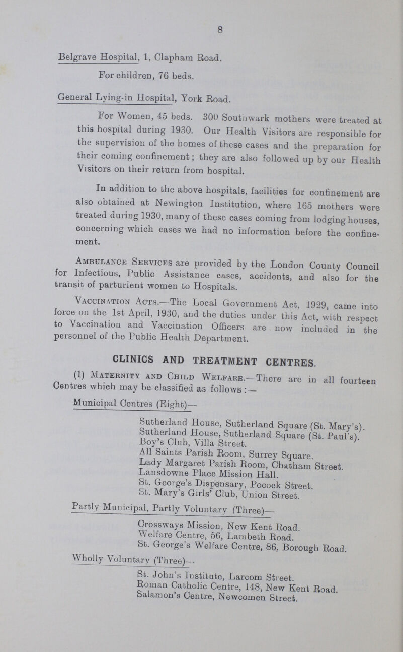 11 The Ward distribution was as follows :— TABLE 1. WARD. Area in Acres Population. Persons to the Acre. Males. Females. Total. St. Mary 127 10,851 11,130 21,981 173 St. Paul 133 8,928 9,651 18,579 140 St. Peter 90 8,084 8,652 16,736 186 St. John 85 8,919 9,610 18,559 218 Trinity 109 7,800 7,932 15,732 144 All Saints 89 10,022 10,741 20,763 233 St. Michael 93 9,729 9,848 19,577 211 St. Jude 97 6,156 7,146 13,302 137 St. George 98 8,329 8,692 17,021 174 Christchurch 77 3,969 3,806 7,775 101 St. Saviour 133 3,886 4,589 8,475 64 Whole Borough 1,131 86,703 91,797 178,500 158 BIRTHS. The number of Births registered in the Borough during 1930 was 2,618, of which 1,335 were males, and 1,283 females. This represents a birth-rate of 14.7 per 1,000 inhabitants. The number of births registered in the individual parishes was as follows:—Newington, 1,375; St. George the Martyr, 628; Christchurch and St. Saviour's, 615. Of the 2,618 births registered in the Borough 304 were transferred away, the permanent residence of the parents being outside the Borough. 683 births occurring in various lying-in and other institutions outside the Borough, but belonging to Southwark parents, were notified to me by the Registrar-General. When the 301 outward transfers are deducted