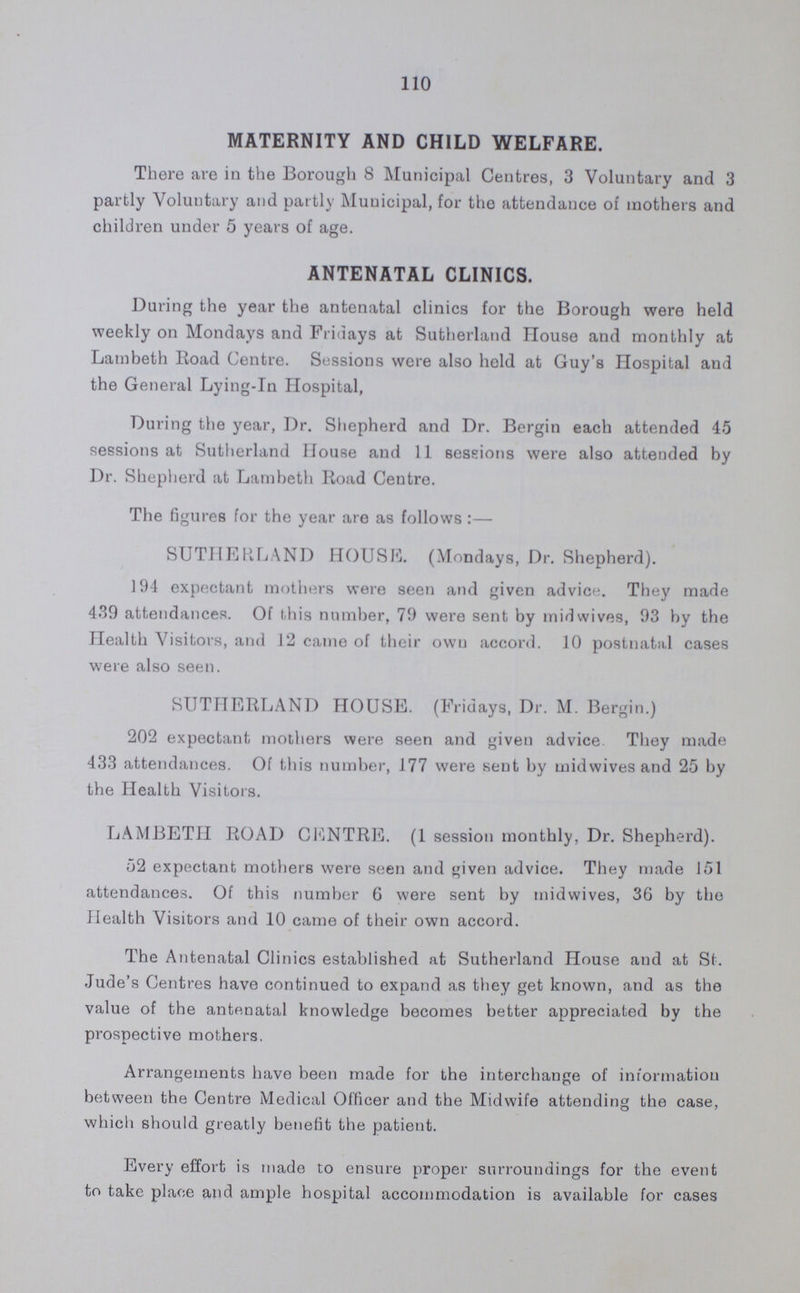 115 6a CENTRE (Municipal). St. George's Dispensary, Pocock Street. District served by Centre:—Cbristchurch Ward and a part of St. Michael and St. Jude's Wards. Sessions held every Tuesday 10.0—12. 2.0—4.0. Medical Officer Dr. M. Bergin. Health Visitor Miss M. Freeth. 6b CENTRE (Municipal). St. Mary's Girls' Club, Union Street. District served by Centre St. Saviour's Ward. Sessions held every Monday 10.0—12. 2.0—4 0. Medical Officer Dr. M. Bergin. Health Visitor Mrs. M. E. George. 6c CENTRE (Partly Municipal and partly Voluntary). 86, Borough Road. District served by Centre A part of St. Michael's Ward Sessions held every Monday 2.0—4.0. Medical Officer Dr. Vernon. Health Visitor Miss Oxley. In addition to the above, the Roman Catholic Centre, 148, New Kent Road (Voluntary), holds a session every Thursday from 2 30—4, and Salamon's Centre, 28, Newcomen Street (Voluntary), holds two sessions Monday 2—5, and Thursday, 10—12. ANTENATAL CLINICS. Sutherland House, Sutherland Square. District served by Clinic St. Mary and St. Paul Wards Sessions held every Monday 10.0 -12.0. Medical Officer Dr. Dorothy Shepherd. Sutherland House, Sutherland Square. Districts served by Clinic St. Peter, St. John Trinity, All Saints, St. Michael, St. George, St. Jude, Christ church and St. Saviour's, Wards. Sessions held every Friday 10.0—12.0. Medical Officer Dr. M. Bergin. The local Midwives refer all cases needing advice and treatment to the above Clinics.