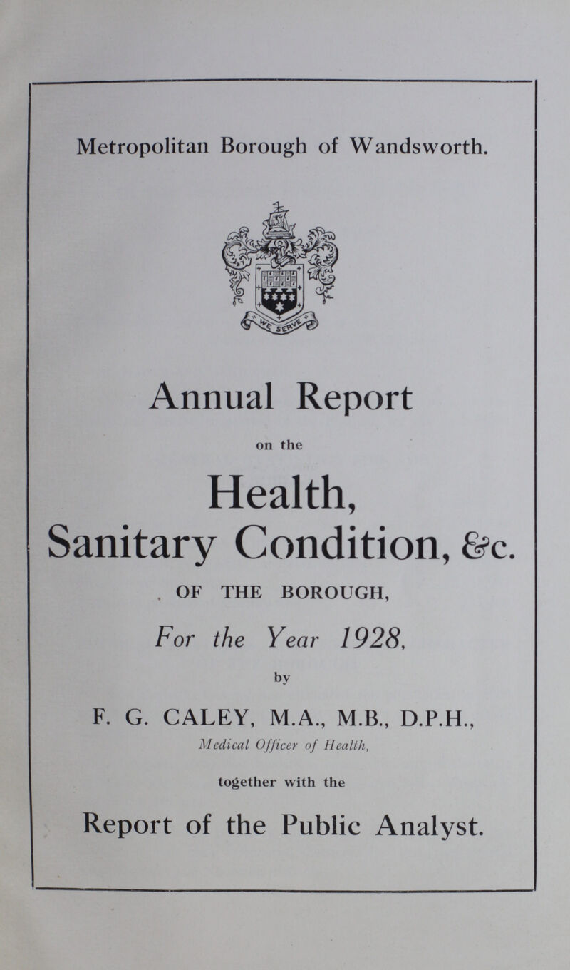 Metropolitan Borough of Wandsworth. Annual Report on the Health, Sanitary Condition, &c. OF THE BOROUGH, For the Year 1928, by F. G. CALEY, M.A., M.B., D.P.H., Medical Officer of Health, together with the Report of the Public Analyst.