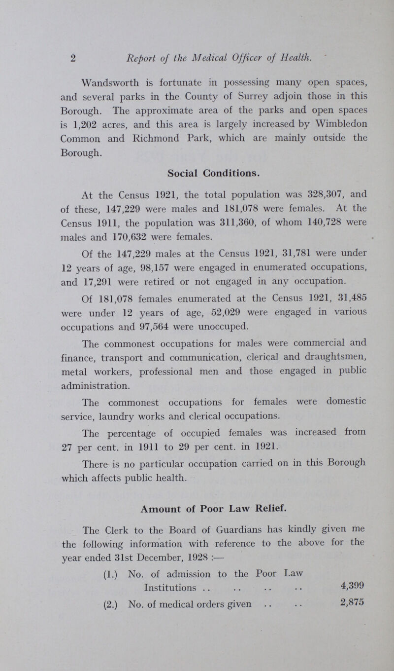 2 Report of the Medical Officer of Health. Wandsworth is fortunate in possessing many open spaces, and several parks in the County of Surrey adjoin those in this Borough. The approximate area of the parks and open spaces is 1,202 acres, and this area is largely increased by Wimbledon Common and Richmond Park, which are mainly outside the Borough. Social Conditions. At the Census 1921, the total population was 328,307, and of these, 147,229 were males and 181,078 were females. At the Census 1911, the population was 311,360, of whom 140,728 were males and 170,632 were females. Of the 147,229 males at the Census 1921, 31,781 were under 12 years of age, 98,157 were engaged in enumerated occupations, and 17,291 were retired or not engaged in any occupation. Of 181,078 females enumerated at the Census 1921, 31,485 were under 12 years of age, 52,029 were engaged in various occupations and 97,564 were unoccuped. The commonest occupations for males were commercial and finance, transport and communication, clerical and draughtsmen, metal workers, professional men and those engaged in public administration. The commonest occupations for females were domestic service, laundry works and clerical occupations. The percentage of occupied females was increased from 27 per cent, in 1911 to 29 per cent, in 1921. There is no particular occupation carried on in this Borough which affects public health. Amount of Poor Law Relief. The Clerk to the Board of Guardians has kindly given me the following information with reference to the above for the year ended 31st December, 1928:— (1.) No. of admission to the Poor Law Institutions 4,399 (2.) No. of medical orders given 2,875