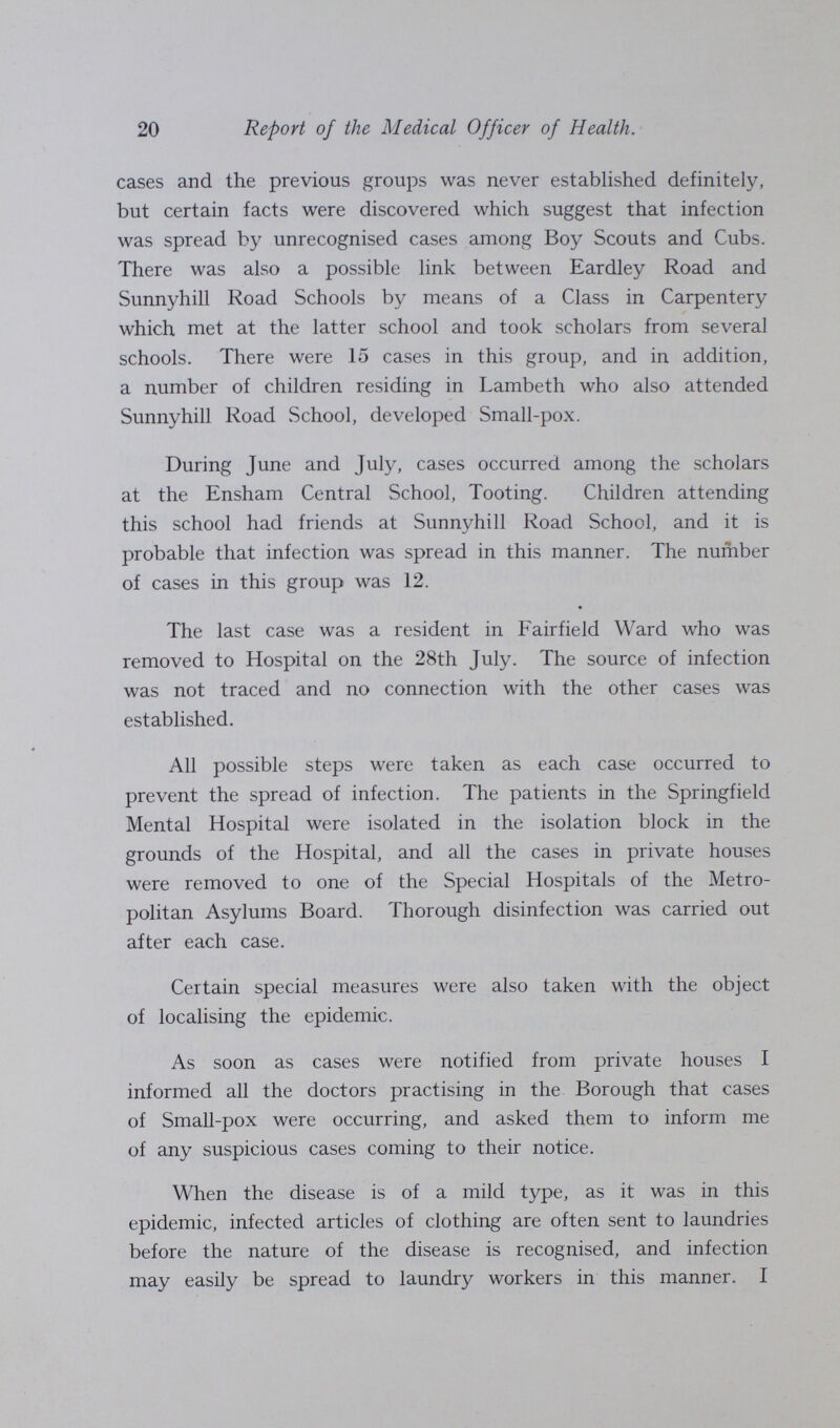 20 Report of the Medical Officer of Health. cases and the previous groups was never established definitely, but certain facts were discovered which suggest that infection was spread by unrecognised cases among Boy Scouts and Cubs. There was also a possible link between Eardley Road and Sunnyhill Road Schools by means of a Class in Carpentery which met at the latter school and took scholars from several schools. There were 15 cases in this group, and in addition, a number of children residing in Lambeth who also attended Sunnyhill Road School, developed Small-pox. During June and July, cases occurred among the scholars at the Ensham Central School, Tooting. Children attending this school had friends at Sunnyhill Road School, and it is probable that infection was spread in this manner. The number of cases in this group was 12. The last case was a resident in Fairfield Ward who was removed to Hospital on the 28th July. The source of infection was not traced and no connection with the other cases was established. All possible steps were taken as each case occurred to prevent the spread of infection. The patients in the Springfield Mental Hospital were isolated in the isolation block in the grounds of the Hospital, and all the cases in private houses were removed to one of the Special Hospitals of the Metro politan Asylums Board. Thorough disinfection was carried out after each case. Certain special measures were also taken with the object of localising the epidemic. As soon as cases were notified from private houses I informed all the doctors practising in the Borough that cases of Small-pox were occurring, and asked them to inform me of any suspicious cases coming to their notice. When the disease is of a mild type, as it was in this epidemic, infected articles of clothing are often sent to laundries before the nature of the disease is recognised, and infection may easily be spread to laundry workers in this manner. I