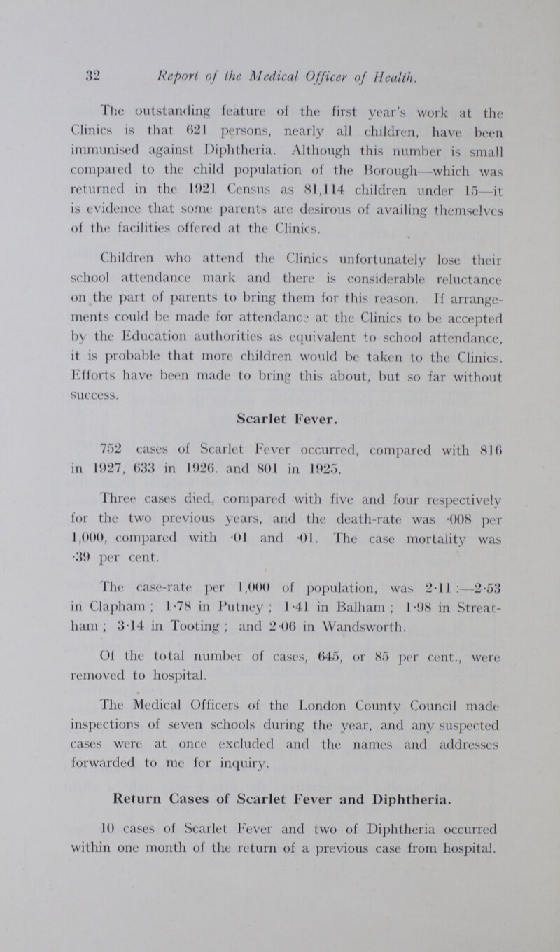 32 Report of the Medical Officer of Health. The outstanding feature of the first year's work at the Clinics is that 021 persons, nearly all children, have been immunised against Diphtheria. Although this number is small compared to the child population of the Borough—which was returned in the 1021 Census as SI,114 children under 15—it is evidence that some parents are desirous of availing themselves of the facilities offered at the Clinics. Children who attend the Clinics unfortunately lose their school attendance mark and there is considerable reluctance on the part of parents to bring them for this reason. If arrange ments could be made for attendance at the Clinics to be accepted by the Education authorities as equivalent to school attendance, it is probable that more children would be taken to the Clinics. Efforts have been made to bring this about, but so far without success. Scarlet Fever. 752 cases of Scarlet Fever occurred, compared with 810 in 1927, 033 in 1920. and SOI in 1925. Three cases died, compared with five and four respectively for the two previous years, and the death-rate was -008 per 1,000, compared with -01 and -01. The case mortality was .39 per cent. The case-rate per 1,000 of population, was 2-11 :—2-53 in Clapham; 1-78 in Putney; 1-41 in Balham; I-98 in Streac liam; 3-14 in Tooting ; and 2-00 in Wandsworth. 01 the total number of cases, 045, or 85 per cent., were removed to hospital. The Medical Officers of the London County Council made inspections of seven schools during the year, and any suspected cases were at once excluded and the names and addresses forwarded to me for inquiry. Return Cases of Scarlet Fever and Diphtheria. 10 cases of Scarlet Fever and two of Diphtheria occurred within one month of the return of a previous case from hospital.