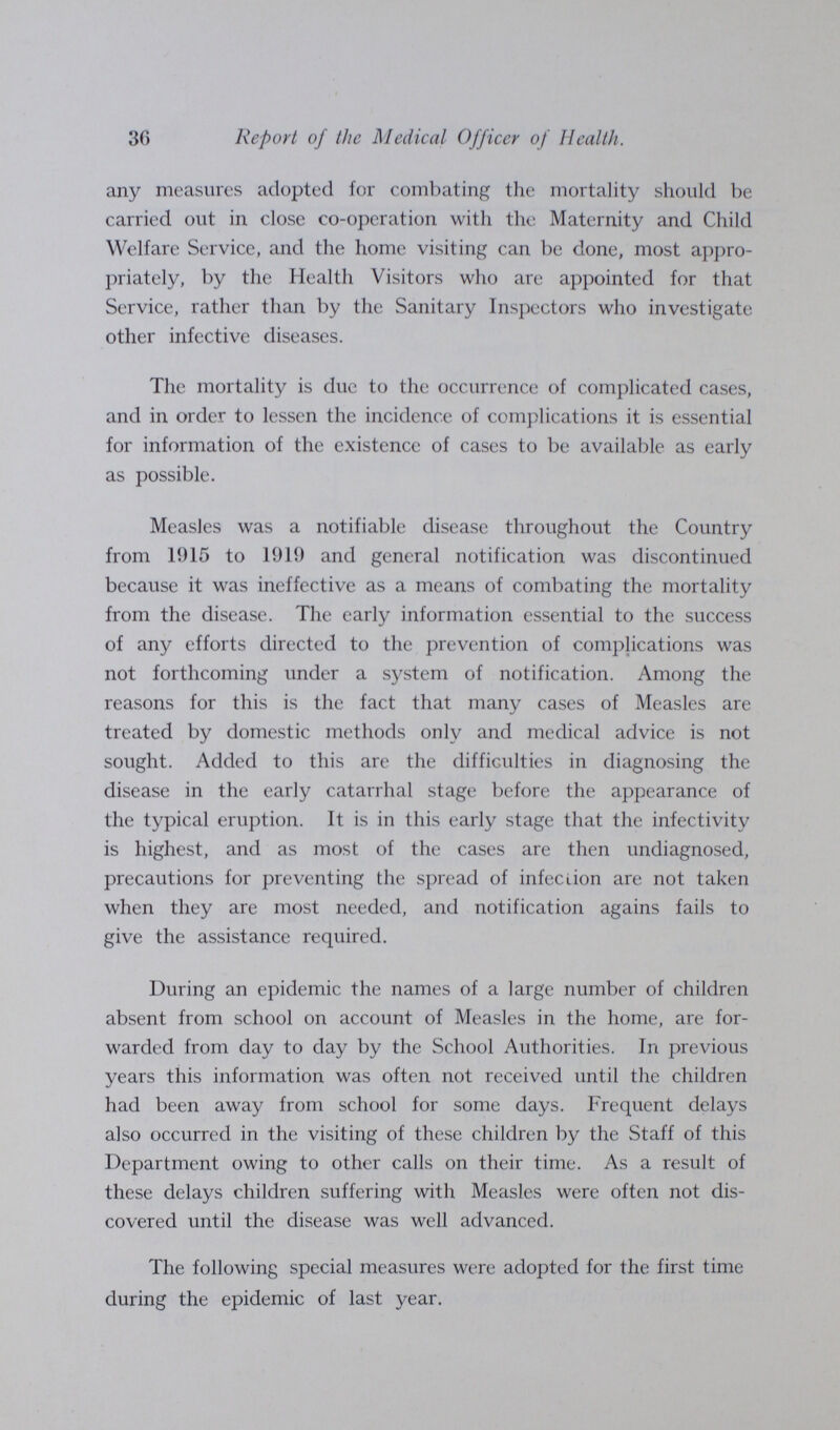 30 Report of the Medical Officer of Health. any measures adopted for combating the mortality should be carried out in close co-operation with the Maternity and Child Welfare Service, and the home visiting can be done, most appro priately, by the Health Visitors who are appointed for that Service, rather than by the Sanitary Inspectors who investigate other infective diseases. The mortality is due to the occurrence of complicated cases, and in order to lessen the incidence of complications it is essential for information of the existence of cases to be available as early as possible. Measles was a notifiable disease throughout the Country from 15)15 to 1919 and general notification was discontinued because it was ineffective as a means of combating the mortality from the disease. The early information essential to the success of any efforts directed to the prevention of complications was not forthcoming under a system of notification. Among the reasons for this is the fact that many cases of Measles are treated by domestic methods only and medical advice is not sought. Added to this are the difficulties in diagnosing the disease in the early catarrhal stage before the appearance of the typical eruption. It is in this early stage that the infectivity is highest, and as most of the cases are then undiagnosed, precautions for preventing the spread of infection are not taken when they are most needed, and notification agains fails to give the assistance required. During an epidemic the names of a large number of children absent from school on account of Measles in the home, are for warded from day to day by the School Authorities. In previous years this information was often not received until the children had been away from school for some days. Frequent delays also occurred in the visiting of these children by the Staff of this Department owing to other calls on their time. As a result of these delays children suffering with Measles were often not dis covered until the disease was well advanced. The following special measures were adopted for the first time during the epidemic of last year.