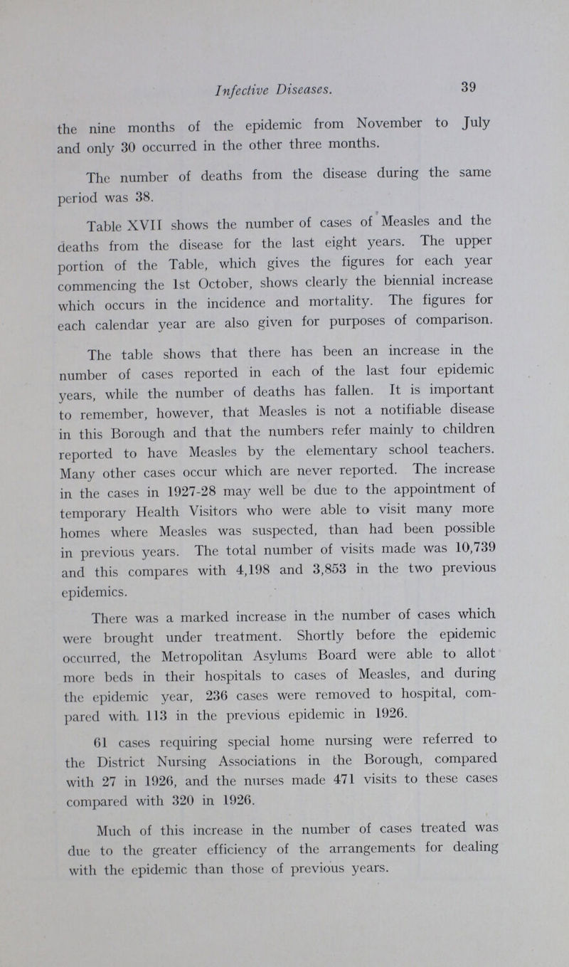 Infective Diseases. 39 the nine months of the epidemic from November to July and only 30 occurred in the other three months. The number of deaths from the disease during the same period was 38. Table XVII shows the number of cases of Measles and the deaths from the disease for the last eight years. The upper portion of the Table, which gives the figures for each year commencing the 1st October, shows clearly the biennial increase which occurs in the incidence and mortality. The figures for each calendar year are also given for purposes of comparison. The table shows that there has been an increase in the number of cases reported in each of the last four epidemic years, while the number of deaths has fallen. It is important to remember, however, that Measles is not a notifiable disease in this Borough and that the numbers refer mainly to children reported to have Measles by the elementary school teachers. Many other cases occur which are never reported. The increase in the cases in 1927-28 may well be due to the appointment of temporary Health Visitors who were able to visit many more homes where Measles was suspected, than had been possible in previous years. The total number of visits made was 10,739 and this compares with 4,198 and 3,853 in the two previous epidemics. There was a marked increase in the number of cases which were brought under treatment. Shortly before the epidemic occurred, the Metropolitan Asylums Board were able to allot more beds in their hospitals to cases of Measles, and during the epidemic year, 236 cases were removed to hospital, com pared with 113 in the previous epidemic in 1926. 61 cases requiring special home nursing were referred to the District Nursing Associations in the Borough, compared with 27 in 1926, and the nurses made 471 visits to these cases compared with 320 in 1926. Much of this increase in the number of cases treated was due to the greater efficiency of the arrangements for dealing with the epidemic than those of previous years.
