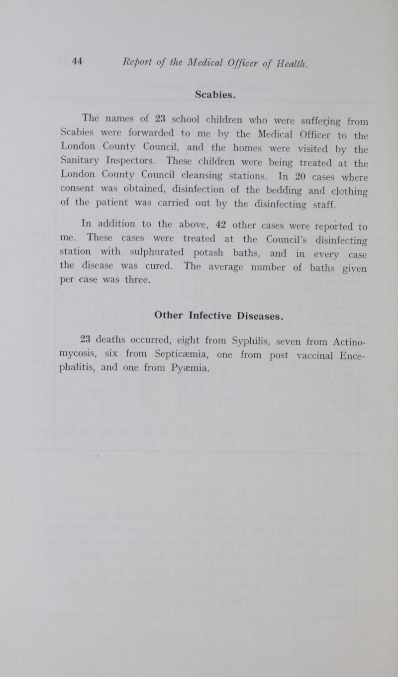 44 Report of the Medical Officer of Health. Scabies. The names of 23 school children who were suffering from Scabies were forwarded to me by the Medical Officer to the London County Council, and the homes were visited by the Sanitary Inspectors. These children were being treated at the London County Council cleansing stations. In 20 cases where consent was obtained, disinfection of the bedding and clothing of the patient was carried out by the disinfecting staff. In addition to the above, 42 other cases were reported to me. These cases were treated at the Council's disinfecting station with sulphurated potash baths, and in every case the disease was cured. The average number of baths given per case was three. Other Infective Diseases. 23 deaths occurred, eight from Syphilis, seven from Actino mycosis, six from Septicaemia, one from post vaccinal Ence phalitis, and one from Pyaemia.