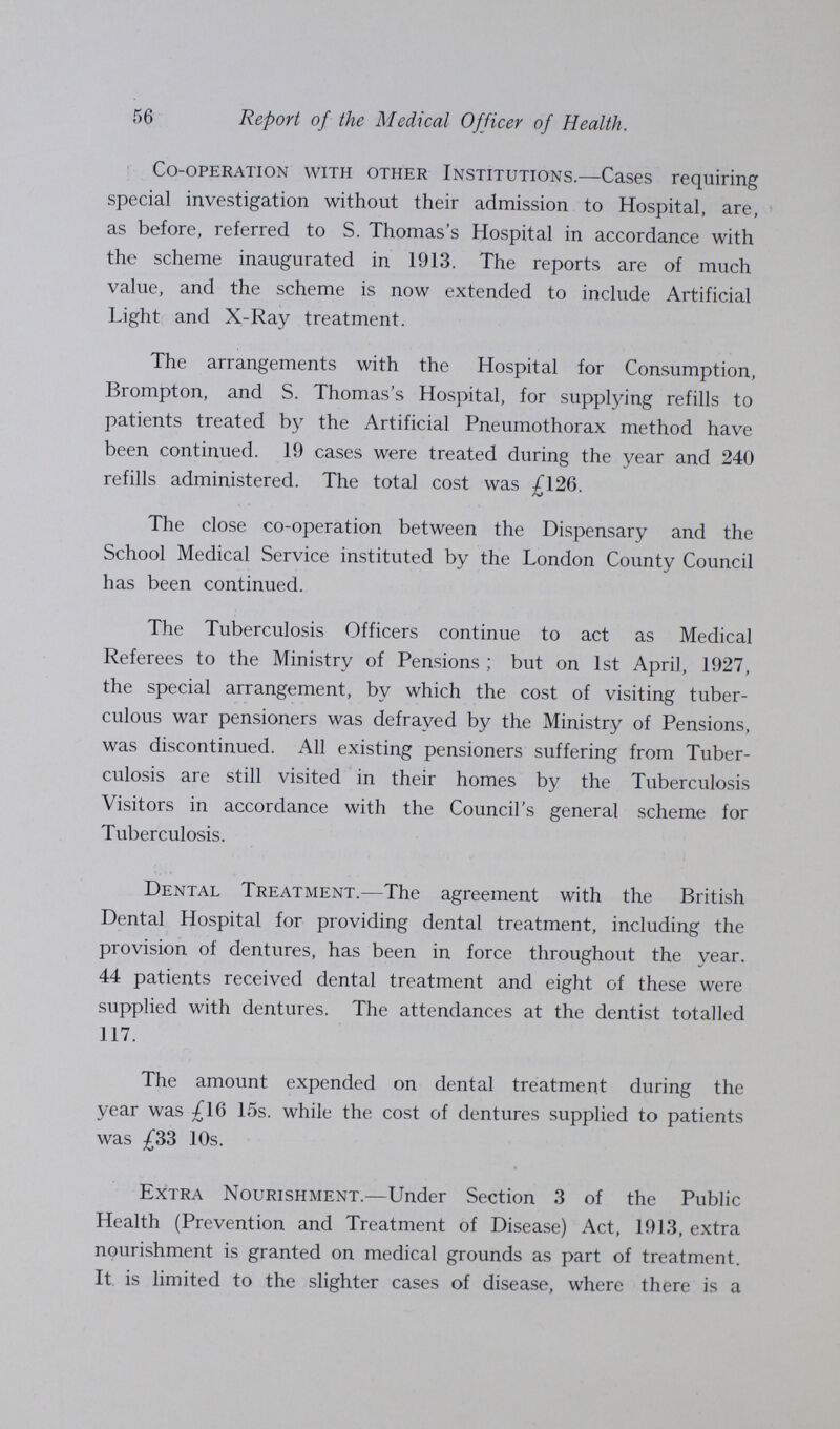 56 Report of the Medical Officer of Health. Co-operation with other Institutions.—Cases requiring special investigation without their admission to Hospital, are, as before, referred to S. Thomas's Hospital in accordance with the scheme inaugurated in 1913. The reports are of much value, and the scheme is now extended to include Artificial Light and X-Ray treatment. The arrangements with the Hospital for Consumption, Brompton, and S. Thomas's Hospital, for supplying refills to patients treated by the Artificial Pneumothorax method have been continued. 19 cases were treated during the year and 240 refills administered. The total cost was £126. The close co-operation between the Dispensary and the School Medical Service instituted by the London County Council has been continued. The Tuberculosis Officers continue to act as Medical Referees to the Ministry of Pensions ; but on 1st April, 1927, the special arrangement, by which the cost of visiting tuber culous war pensioners was defrayed by the Ministry of Pensions, was discontinued. All existing pensioners suffering from Tuber culosis are still visited in their homes by the Tuberculosis Visitors in accordance with the Council's general scheme for Tuberculosis. Dental Treatment.—The agreement with the British Dental Hospital for providing dental treatment, including the provision of dentures, has been in force throughout the year. 44 patients received dental treatment and eight of these were supplied with dentures. The attendances at the dentist totalled 117. The amount expended on dental treatment during the year was £16 15s. while the cost of dentures supplied to patients was £33 10s. Extra Nourishment.—Under Section 3 of the Public Health (Prevention and Treatment of Disease) Act, 1913, extra nourishment is granted on medical grounds as part of treatment. It is limited to the slighter cases of disease, where there is a
