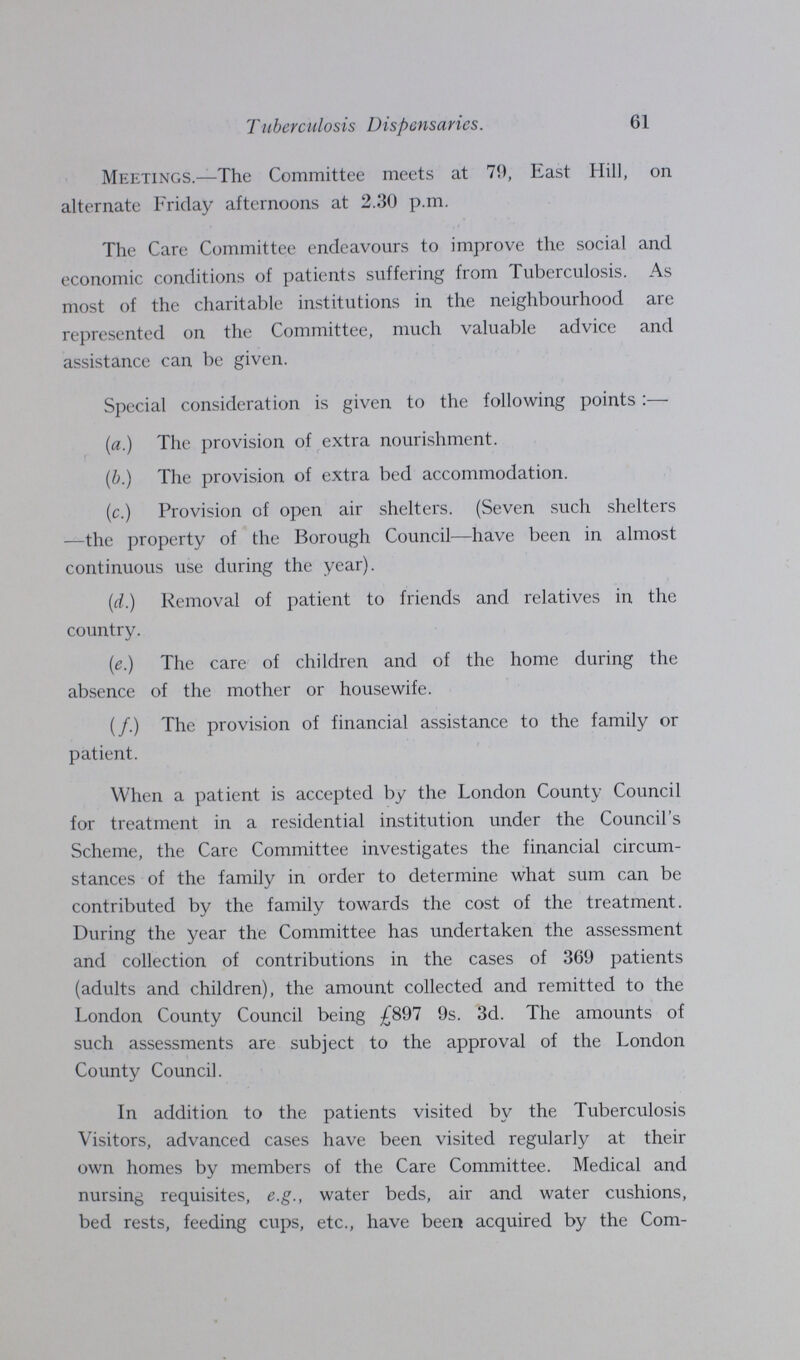 Tuberculosis Dispensaries. 61 Meetings.—The Committee meets at 79, East Hill, on alternate Friday afternoons at 2.30 p.m. The Care Committee endeavours to improve the social and economic conditions of patients suffering from Tuberculosis. As most of the charitable institutions in the neighbourhood are represented on the Committee, much valuable advice and assistance can be given. Special consideration is given to the following points:— (a.) The provision of extra nourishment. (b.) The provision of extra bed accommodation. (c.) Provision of open air shelters. (Seven such shelters —the property of the Borough Council—have been in almost continuous use during the year). (d.) Removal of patient to friends and relatives in the country. (e.) The care of children and of the home during the absence of the mother or housewife. (/.) The provision of financial assistance to the family or patient. When a patient is accepted by the London County Council for treatment in a residential institution under the Council's Scheme, the Care Committee investigates the financial circum stances of the family in order to determine what sum can be contributed by the family towards the cost of the treatment. During the year the Committee has undertaken the assessment and collection of contributions in the cases of 369 patients (adults and children), the amount collected and remitted to the London County Council being £897 9s. 3d. The amounts of such assessments are subject to the approval of the London County Council. In addition to the patients visited by the Tuberculosis \ isitors, advanced cases have been visited regularly at their own homes by members of the Care Committee. Medical and nursing requisites, e.g., water beds, air and water cushions, bed rests, feeding cups, etc., have been acquired by the Com¬