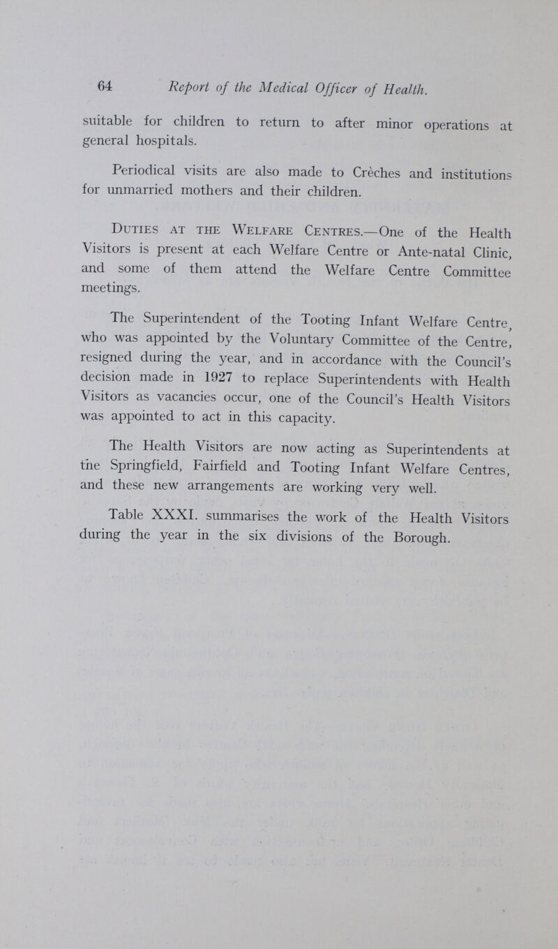 64 Report of the Medical Officer of Health. suitable for children to return to after minor operations at general hospitals. Periodical visits are also made to Creches and institutions for unmarried mothers and their children. Duties at the Welfare Centres.—One of the Health Visitors is present at each Welfare Centre or Ante-natal Clinic, and some of them attend the Welfare Centre Committee meetings. The Superintendent of the Tooting Infant Welfare Centre, who was appointed by the Voluntary Committee of the Centre, resigned during the year, and in accordance with the Council's decision made in 1927 to replace Superintendents with Health Visitors as vacancies occur, one of the Council's Health Visitors was appointed to act in this capacity. The Health Visitors are now acting as Superintendents at the Springfield, Fairfield and Tooting Infant Welfare Centres, and these new arrangements are working very well. Table XXXI. summarises the work of the Health Visitors during the year in the six divisions of the Borough.