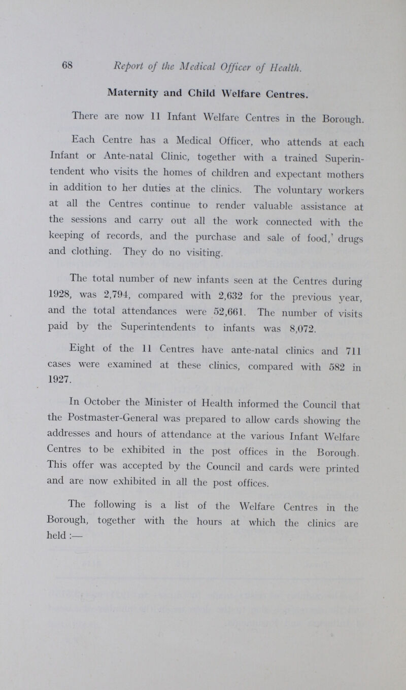 68 Report of the Medical Officer of Health. Maternity and Child Welfare Centres. There are now 11 Infant Welfare Centres in the Borough. Each Centre has a Medical Officer, who attends at each Infant or Ante-natal Clinic, together with a trained Superin tendent who visits the homes of children and expectant mothers in addition to her duties at the clinics. The voluntary workers at all the Centres continue to render valuable assistance at the sessions and carry out all the work connected with the keeping of records, and the purchase and sale of food,' drugs and clothing. They do no visiting. The total number of new infants seen at the Centres during 1928, was 2,794, compared with 2,632 for the previous year, and the total attendances were 52,661. The number of visits paid by the Superintendents to infants was 8,072. Eight of the 11 Centres have ante-natal clinics and 711 cases were examined at these clinics, compared with 582 in 1927. In October the Minister of Health informed the Council that the Postmaster-General was prepared to allow cards showing the addresses and hours of attendance at the various Infant Welfare Centres to be exhibited in the post offices in the Borough. This offer was accepted by the Council and cards were printed and are now exhibited in all the post offices. The following is a list of the Welfare Centres in the Borough, together with the hours at which the clinics are held:—