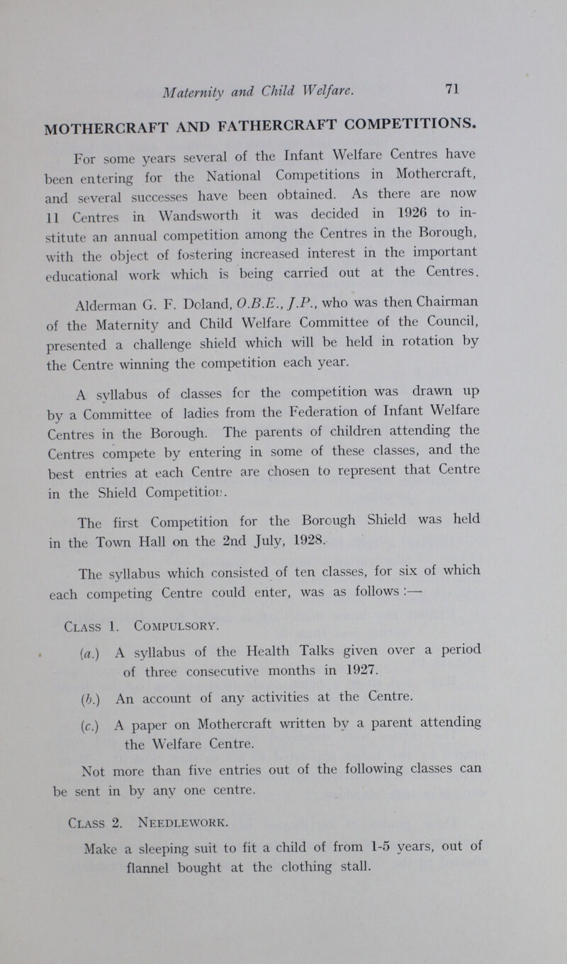 Maternity and Child Welfare. 71 MOTHERCRAFT AND FATHERCRAFT COMPETITIONS. For some years several of the Infant Welfare Centres have been entering for the National Competitions in Mothercraft, and several successes have been obtained. As there are now 11 Centres in Wandsworth it was decided in 1926 to in stitute an annual competition among the Centres in the Borough, with the object of fostering increased interest in the important educational work which is being carried out at the Centres. Alderman G. F. Doland, O.B.E., J.P., who was then Chairman of the Maternity and Child Welfare Committee of the Council, presented a challenge shield which will be held in rotation by the Centre winning the competition each year. A syllabus of classes for the competition was drawn up by a Committee of ladies from the Federation of Infant Welfare Centres in the Borough. The parents of children attending the Centres compete by entering in some of these classes, and the best entries at each Centre are chosen to represent that Centre in the Shield Competition. The first Competition for the Borough Shield was held in the Town Hall on the 2nd July, 1928. The syllabus which consisted of ten classes, for six of which each competing Centre could enter, was as follows:— Class 1. Compulsory. (a.) A syllabus of the Health Talks given over a period of three consecutive months in 1927. (b.) An account of any activities at the Centre. (c.) A paper on Mothercraft written by a parent attending the Welfare Centre. Not more than five entries out of the following classes can be sent in by any one centre. Class 2. Needlework. Make a sleeping suit to fit a child of from 1-5 years, out of flannel bought at the clothing stall.