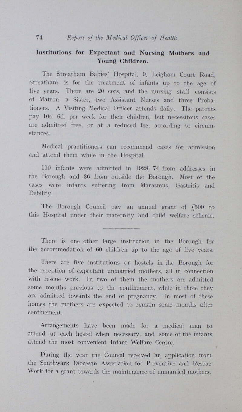 74 Report of the Medical Officer of Health. Institutions for Expectant and Nursing Mothers and Young Children. The Streatham Babies' Hospital, 9, Leigham Court Road, Streatham, is for the treatment of infants up to the age of five years. There are 20 cots, and the nursing staff consists of Matron, a Sister, two Assistant Nurses and three Proba tioners. A Visiting Medical Officer attends daily. The parents pa}' 10s. 6d. per week for their children, but necessitous cases are admitted free, or at a reduced fee, according to circum stances. Medical practitioners can recommend cases for admission and attend them while in the Hospital. 110 infants were admitted in 1928, 74 from addresses in the Borough and 36 from outside the Borough. Most of the cases were infants suffering from Marasmus, Gastritis and Debility. The Borough Council pay an annual grant of £500 to this Hospital under their maternity and child welfare scheme. There is one other large institution in the Borough for the accommodation of 60 children up to the age of five years. There are five institutions cr hostels in the Borough for the reception of expectant unmarried mothers, all in connection with rescue work. In two of them the mothers are admitted some months previous to the confinement, while in three they are admitted towards the end of pregnancy. In most of these homes the mothers are expected to remain some months after confinement. Arrangements have been made for a medical man to attend at each hostel when necessary, and some of the infants attend the most convenient Infant Welfare Centre. During the year the Council received an application from the Southwark Diocesan Association for Preventive and Rescue Work for a grant towards the maintenance of unmarried mothers,