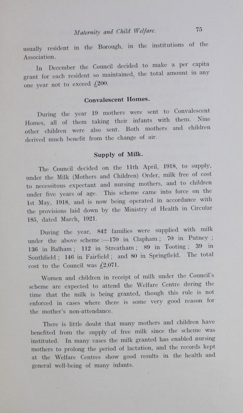 75 Maternity and Child Welfare. usually resident in the Borough, in the institutions of the Association. In December the Council decided to make a per capita grant for each resident so maintained, the total amount in any one year not to exceed £200. Convalescent Homes. During the year 19 mothers were sent to Convalescent Homes, all of them taking their infants with them. Nine other children were also sent. Both mothers and children derived much benefit from the change of air. Supply of Milk. The Council decided on the 11th April, 1918, to supply, under the Milk (Mothers and Children) Order, milk free of cost to necessitous expectant and nursing mothers, and to children under five years of age. This scheme came into force on the 1st May, 1918, and is now being operated in accordance with the provisions laid down by the Ministry of Health in Circular 185, dated March, 1921. During the year, 842 families were supplied with milk under the above scheme:—170 in Clapham; 70 in Putney; 136 in Balham; 112 in Streatham; 89 in Tooting; 39 in Southfield; 146 in Fairfield; and 80 in Springfield. The total cost to the Council was £2,071. Women and children in receipt of milk under the Council's scheme are expected to attend the Welfare Centre during the time that the milk is being granted, though this rule is not enforced in cases where there is some very good reason for the mother's non-attendance. There is little doubt that many mothers and children have benefited from the supply of free milk since the scheme was instituted. In many cases the milk granted has enabled nursing mothers to prolong the period of lactation, and the records kept at the Welfare Centres show good results in the health and general well-being of many infants.