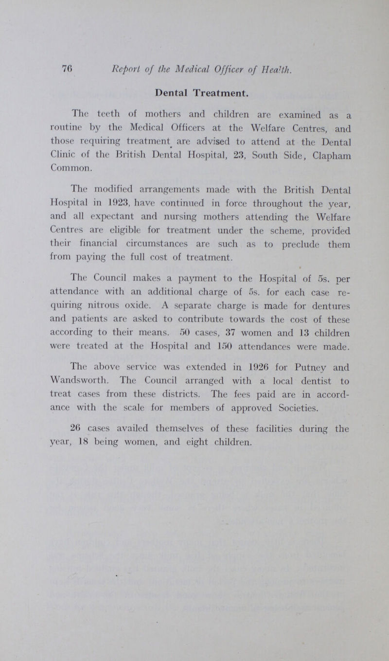 70 Report of the Medical Officer of Health. Dental Treatment. The teeth of mothers and children are examined as a routine by the Medical Officers at the Welfare Centres, and those requiring treatment are advised to attend at the Dental Clinic of the British Dental Hospital, 23, South Side, Clapham Common. The modified arrangements made with the British Dental Hospital in 1923, have continued in force throughout the year, and all expectant and nursing mothers attending the Welfare Centres are eligible for treatment under the scheme, provided their financial circumstances are such as to preclude them from paying the full cost of treatment. • The Council makes a payment to the Hospital of 5s. per attendance with an additional charge of 5s. for each case re quiring nitrous oxide. A separate charge is made for dentures and patients are asked to contribute towards the cost of these according to their means. 50 cases, 37 women and 13 children were treated at the Hospital and 150 attendances were made. The above service was extended in 1920 for Putney and Wandsworth. The Council arranged with a local dentist to treat cases from these districts. The fees paid are in accord ance with the scale for members of approved Societies. 20 cases availed themselves of these facilities during the year, 18 being women, and eight children.
