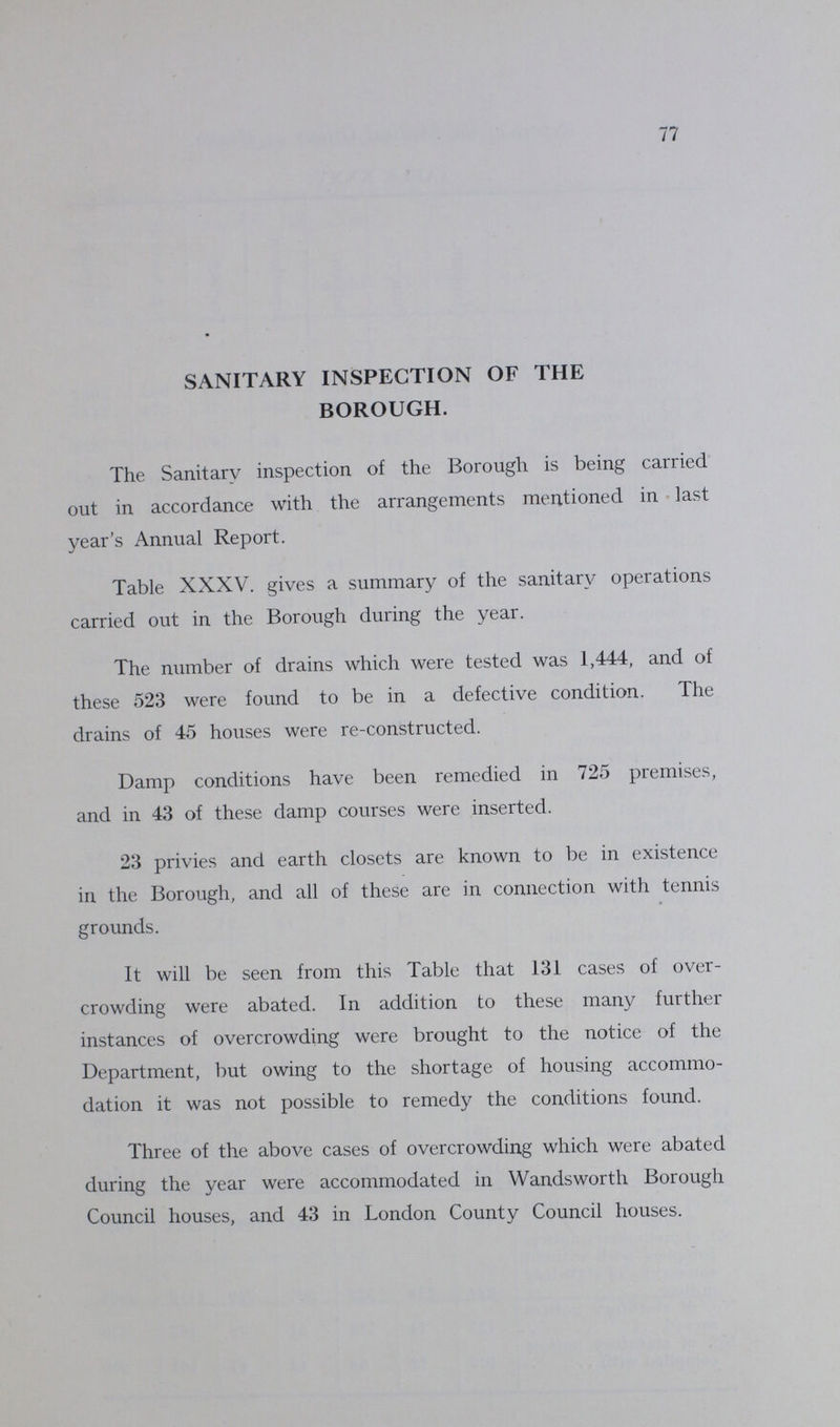 77 SANITARY INSPECTION OF THE BOROUGH. The Sanitary inspection of the Borough is being carried out in accordance with the arrangements mentioned in last year's Annual Report. Table XXXV. gives a summary of the sanitary operations carried out in the Borough during the year. The number of drains which were tested was 1,444, and of these 523 were found to be in a defective condition. The drains of 45 houses were re-constructed. Damp conditions have been remedied in 725 premises, and in 43 of these damp courses were inserted. 23 privies and earth closets are known to be in existence in the Borough, and all of these are in connection with tennis grounds. It will be seen from this Table that 131 cases of over crowding were abated. In addition to these many further instances of overcrowding were brought to the notice of the Department, but owing to the shortage of housing accommo dation it was not possible to remedy the conditions found. Three of the above cases of overcrowding which were abated during the year were accommodated in Wandsworth Borough Council houses, and 43 in London County Council houses.