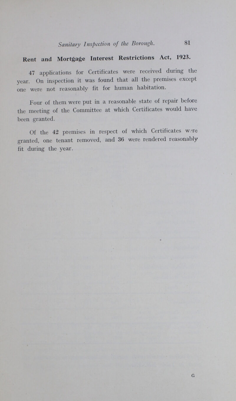 81 Sanitary Inspection of the Borough. Rent and Mortgage Interest Restrictions Act, 1923. 47 applications for Certificates were received during the year. On inspection it was found that all the premises except one were not reasonably fit for human habitation. Four of them were put in a reasonable state of repair before the meeting of the Committee at which Certificates would have been granted. Of the 42 premises in respect of which Certificates w.^re granted, one tenant removed, and 36 were rendered reasonably fit during the year. c.