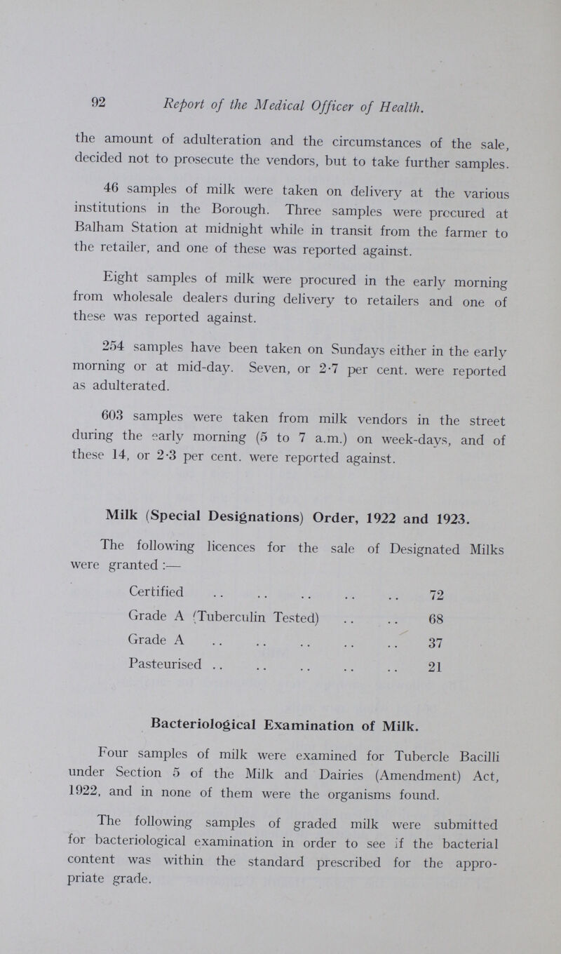 92 Report of the Medical Officer of Health. the amount of adulteration and the circumstances of the sale, decided not to prosecute the vendors, but to take further samples. 46 samples of milk were taken on delivery at the various institutions in the Borough. Three samples were procured at Balham Station at midnight while in transit from the farmer to the retailer, and one of these was reported against. Eight samples of milk were procured in the early morning from wholesale dealers during delivery to retailers and one of these was reported against. 254 samples have been taken on Sundays either in the early morning or at mid-day. Seven, or 2-7 per cent, were reported as adulterated. 603 samples were taken from milk vendors in the street during the early morning (5 to 7 a.m.) on week-days, and of these 14, or 2-3 per cent, were reported against. Milk (Special Designations) Order, 1922 and 1923. The following licences for the sale of Designated Milks were granted :— Certified 72 Grade A (Tuberculin Tested) 68 Grade A 37 Pasteurised 21 Bacteriological Examination of Milk. Four samples of milk were examined for Tubercle Bacilli under Section 5 of the Milk and Dairies (Amendment) Act, 1922, and in none of them were the organisms found. The following samples of graded milk were submitted for bacteriological examination in order to see if the bacterial content was within the standard prescribed for the appro priate grade.
