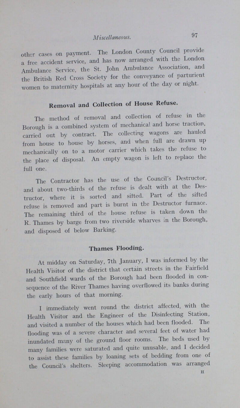 97 Miscellaneous. other cases on payment. The London County Council provide a free accident service, and has now arranged with the London Ambulance Service, the St. John Ambulance Association, and the British Red Cross Society for the conveyance of parturient, women to maternity hospitals at any hour of the day or night. Removal and Collection of House Refuse. The method of removal and collection of refuse in the Borough is a combined system of mechanical and horse traction, carried out by contract. The collecting wagons are hauled from house to house by horses, and when full are drawn up mechanically on to a motor carrier which takes the refuse to the place of disposal. An empty wagon is left to replace the full one. The Contractor has the use of the Council's Destructor, and about two-thirds of the refuse is dealt with at the Des tructor, where it is sorted and sifted. Part of the sifted refuse is removed and part is burnt in the Destructor furnace. The remaining third of the house refuse is taken down the R. Thames by barge from two riverside wharves in the Borough, and disposed of below Barking. Thames Flooding. At midday on Saturday, 7th January, I was informed by the Health Visitor of the district that certain streets in the Fairfield and Southfield wards of the Borough had been flooded in con sequence of the River Thames having overflowed its banks during the early hours of that morning. I immediately went round the district affected; with the Health Visitor and the Engineer of the Disinfecting Station, and visited a number of the houses which had been flooded. The flooding was of a severe character and several feet of water had inundated many of the ground floor rooms. The beds used by many families were saturated and quite unusable, and I decided to assist these families by loaning sets of bedding from one of the Council's shelters. Sleeping accommodation was arranged H