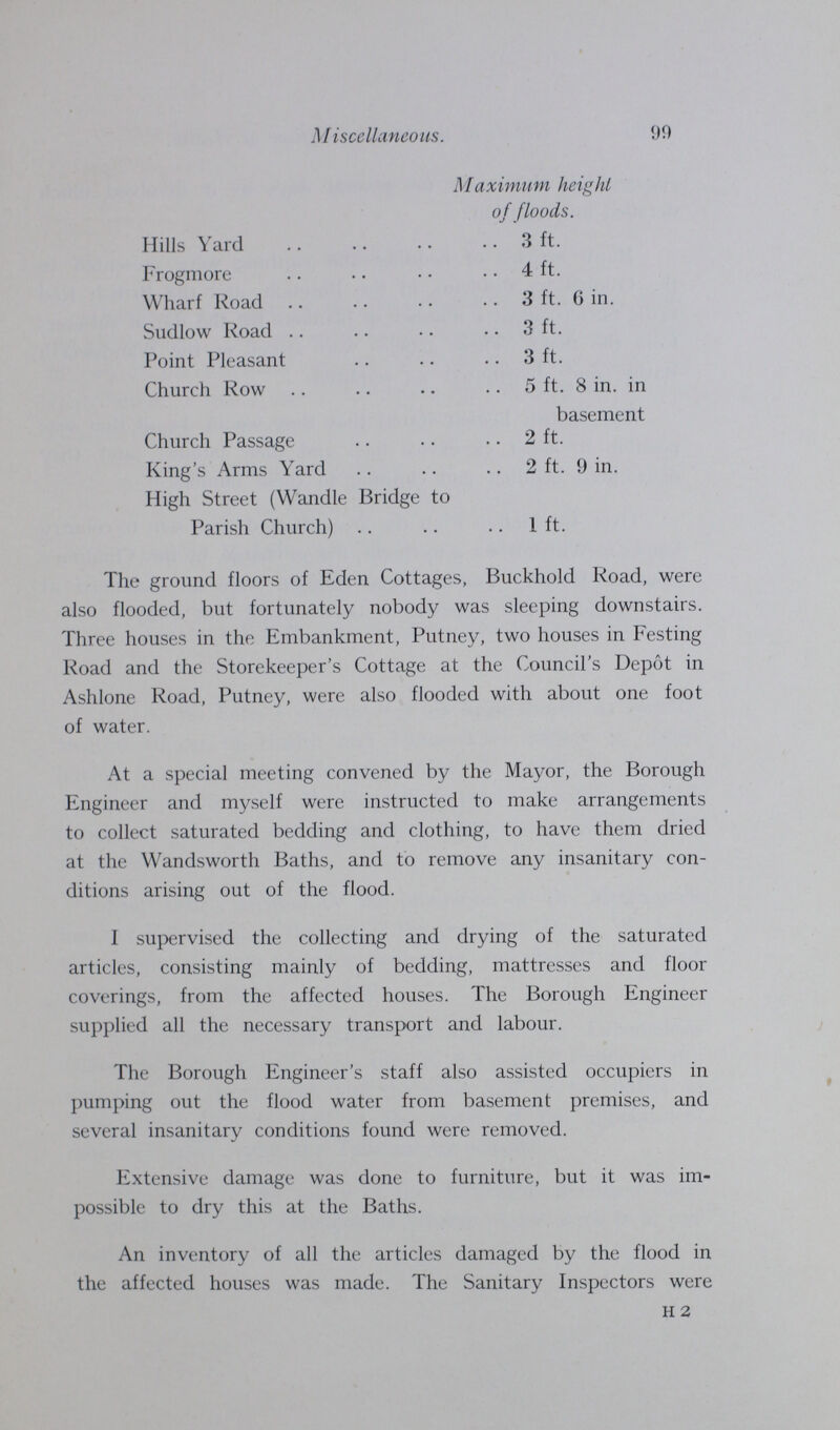 99 Miscellaneous. Maximum height of floods. Hills Yard 3 ft. Frogmore 4 ft. Wharf Road 3 ft. 6 in. Sudlow Road 3 ft. Point Pleasant 3 ft. Church Row 5 ft. 8 in. in basement Church Passage 2 ft. King's Arms Yard 2 ft. 9 in. High Street (Wandle Bridge to Parish Church) 1 ft. The ground floors of Eden Cottages, Buckhold Road, were also flooded, but fortunately nobody was sleeping downstairs. Three houses in the Embankment, Putney, two houses in Festing Road and the Storekeeper's Cottage at the Council's Depôt in Ashlone Road, Putney, were also flooded with about one foot of water. At a special meeting convened by the Mayor, the Borough Engineer and myself were instructed to make arrangements to collect saturated bedding and clothing, to have them dried at the Wandsworth Baths, and to remove any insanitary con ditions arising out of the flood. I supervised the collecting and drying of the saturated articles, consisting mainly of bedding, mattresses and floor coverings, from the affected houses. The Borough Engineer supplied all the necessary transport and labour. The Borough Engineer's staff also assisted occupiers in pumping out the flood water from basement premises, and several insanitary conditions found were removed. Extensive damage was done to furniture, but it was im possible to dry this at the Baths. An inventory of all the articles damaged by the flood in the affected houses was made. The Sanitary Inspectors were h 2