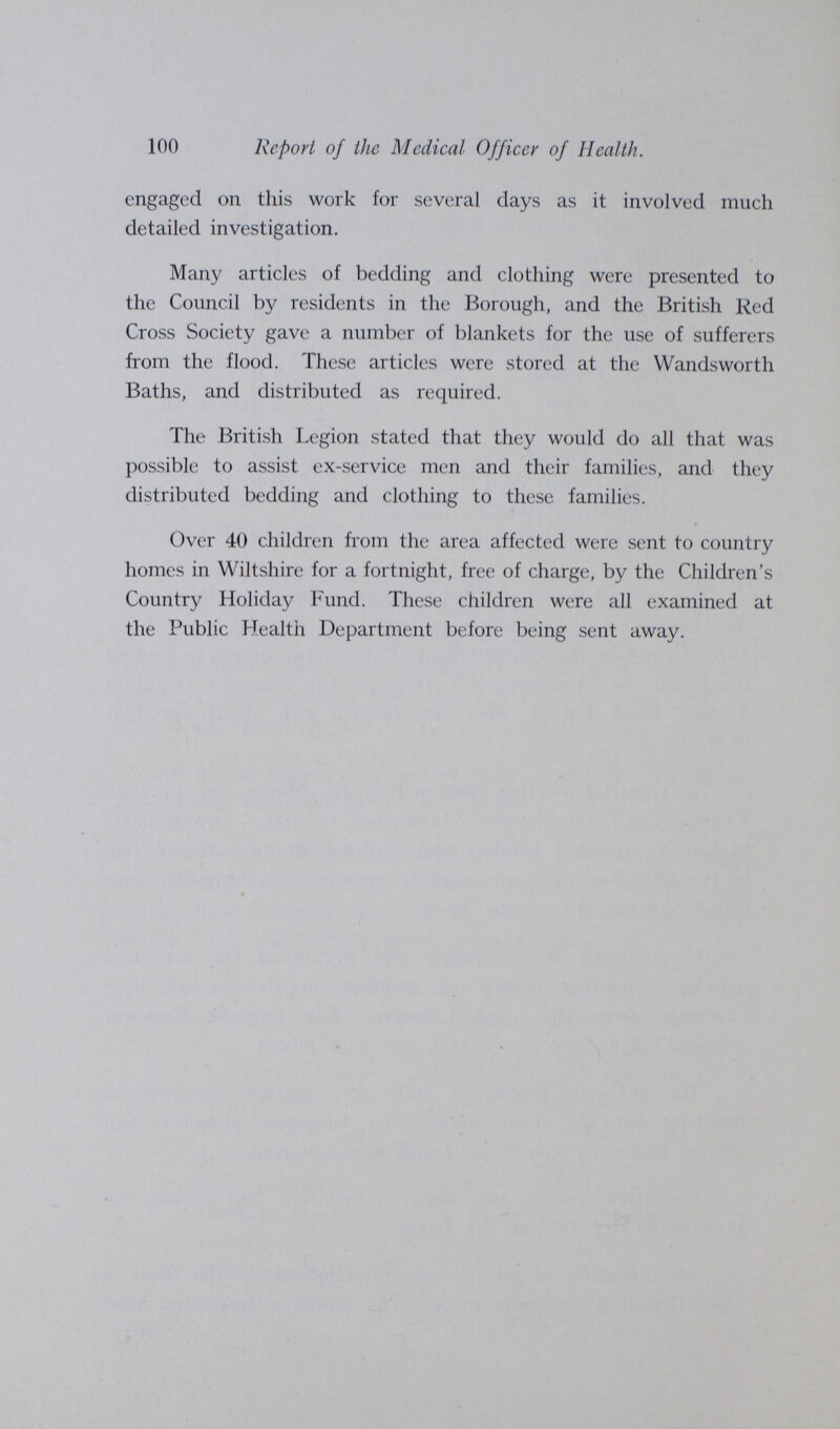 100 Report of the Medical Officer of Health. engaged on this work for several days as it involved much detailed investigation. Many articles of bedding and clothing were presented to the Council by residents in the Borough, and the British Red Cross Society gave a number of blankets for the use of sufferers from the flood. These articles were stored at the Wandsworth Baths, and distributed as required. The British Legion stated that they would do all that was possible to assist ex-service men and their families, and they distributed bedding and clothing to these families. Over 40 children from the area affected were sent to country homes in Wiltshire for a fortnight, free of charge, by the Children's Country Holiday Fund. These children were all examined at the Public Health Department before being sent away.