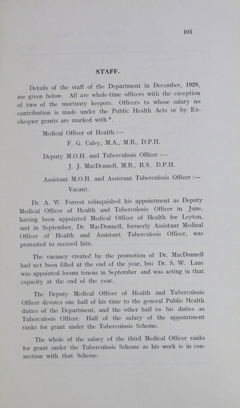 101 STAFF. Details of the staff of the Department in December, 1928, are given below. All are whole-time officers with the exception of two of the mortuary keepers. Officers to whose salary no contribution is made under the Public Health Acts or by Ex chequer grants are marked with *. Medical Officer of Health:— F. G. Caley, M.A., M.B., D.P.H. Deputy M.O.H. and Tuberculosis Officer :— J. J. MacDonnell, M.B., B.S., D.P.H. Assistant M.O.H. and Assistant Tuberculosis Officer :— Vacant. Dr. A. W. Forrest relinquished his appointment as Deputy Medical Officer of Health and Tuberculosis Officer in June, having been appointed Medical Officer of Health for Leyton, and in September, Dr. MacDonnell, formerly Assistant Medical Officer of Health and Assistant Tuberculosis Officer, was promoted to succeed him. The vacancy created by the promotion of Dr. MacDonnell had not been filled at the end of the year, but Dr. S. W. Lane was appointed locum tenens in September and was acting in that capacity at the end of the year. The Deputy Medical Officer of Health and Tuberculosis Officer devotes one half of his time to the general Public Health duties of the Department, and the other half to his duties as Tuberculosis Officer. Half of the salary of the appointment ranks for grant under the Tuberculosis Scheme. The whole of the salary of the third Medical Officer ranks for grant under the Tuberculosis Scheme as his work is in con nection with that Scheme.