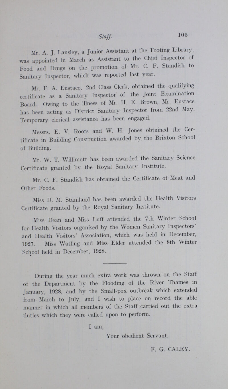 105 Staff. Mr. A. J. Lansley, a Junior Assistant at the Tooting Library, was appointed in March as Assistant to the Chief Inspector of Food and Drugs on the promotion of Mr. C. F. Standish to Sanitary Inspector, which was reported last year. Mr. F. A. Eustace, 2nd Class Clerk, obtained the qualifying certificate as a Sanitary Inspector of the Joint Examination Board. Owing to the illness of Mr. H. E. Brown, Mr. Eustace has been acting as District Sanitary Inspector from 22nd May. Temporary clerical assistance has been engaged. Messrs. E. V. Roots and W. H. Jones obtained the Cer tificate in Building Construction awarded by the Brixton School of Building. Mr. W. T. Willimott has been awarded the Sanitary Science Certificate granted by the Royal Sanitary Institute. Mr. C. F. Standish has obtained the Certificate of Meat and Other Foods. Miss D. M. Staniland has been awarded the Health Visitors Certificate granted by the Royal Sanitary Institute. Miss Dean and Miss Luff attended the 7th Winter School for Health Visitors organised by the Women Sanitary Inspectors' and Health Visitors' Association, which was held in December, 1927. Miss Watling and Miss Elder attended the 8th Winter School held in December, 1928. During the year much extra work was thrown on the Staff of the Department by the Flooding of the River Thames in January, 1928, and by the Small-pox outbreak which extended from March to July, and I wish to place on record the able manner in which all members of the Staff carried out the extra duties which they were called upon to perform. I am, Your obedient Servant, F. G. CALEY.