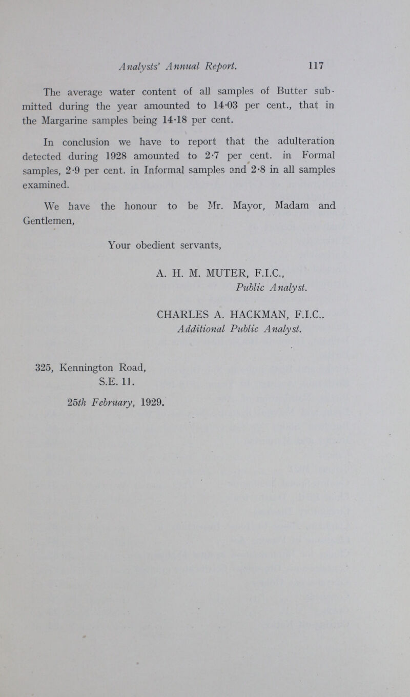 117 Analysts' Annual Report. The average water content of all samples of Butter sub mitted during the year amounted to 14.03 per cent., that in the Margarine samples being 14.18 per cent. In conclusion we have to report that the adulteration detected during 1928 amounted to 2.7 per cent, in Formal samples, 2.9 per cent, in Informal samples and 2.8 in all samples examined. We have the honour to be Mr. Mayor, Madam and Gentlemen, Your obedient servants, A. H. M. MUTER, F.I.C., Public Analyst. CHARLES A. HACKMAN, F.I.C.. Additional Public Analyst. 325, Kennington Road, S.E. 11. 25th February, 1929.