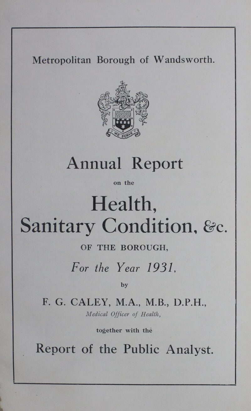 Metropolitan Borough of Wandsworth. Annual Report on the Health, Sanitary Condition, &c. OF THE BOROUGH, For the Year 1931, by F. G. CALEY, M.A., M.B., D.P.H., Medical Officer of Health, together with the Report of the Public Analyst.