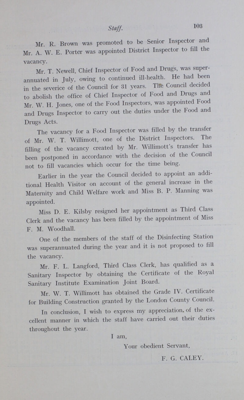 103 Staff. Mr. R. Brown was promoted to be Senior Inspector and Mr. A. W. E. Porter was appointed District Inspector to fill the vacancy. Mr. T. Newell, Chief Inspector of Food and Drugs, was super annuated in July, owing to continued ill-health. He had been in the severice of the Council for 31 years. The Council decided to abolish the office of Chief Inspector of Food and Drugs and Mr. W. H. Jones, one of the Food Inspectors, was appointed Food and Drugs Inspector to carry out the duties under the Food and Drugs Acts. The vacancy for a Food Inspector was filled by the transfer of Mr. W. T. Willimott, one of the District Inspectors. The filling of the vacancy created by Mr. Willimott's transfer has been postponed in accordance with the decision of the Council not to fill vacancies which occur for the time being. Earlier in the year the Council decided to appoint an addi tional Health Visitor on account of the general increase in the Maternity and Child Welfare work and Miss B. P. Manning was appointed. Miss D. E. Kilsby resigned her appointment as Third Class Clerk and the vacancy has been filled by the appointment of Miss F. M. Woodhall. One of the members of the staff of the Disinfecting Station was superannuated during the year and it is not proposed to fill the vacancy. Mr. F. L. Langford, Third Class Clerk, has qualified as a Sanitary Inspector by obtaining the Certificate of the Royal Sanitary Institute Examination Joint Board. Mr. W. T. Willimott has obtained the Grade IV. Certificate for Building Construction granted by the London County Council. In conclusion, I wish to express my appreciation of the ex cellent manner in which the staff have carried out their duties throughout the year. I am, Your obedient Servant, F. G. CALEY.