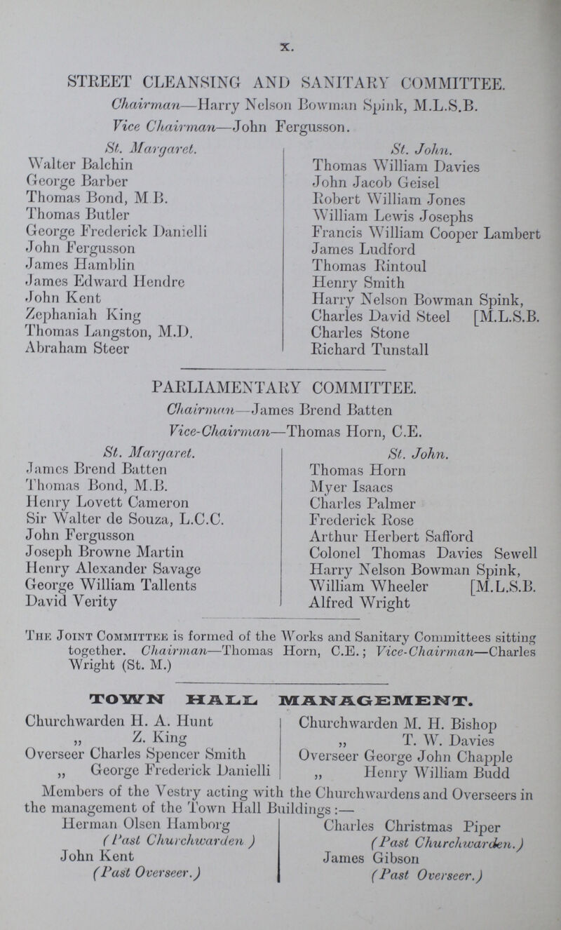 X. STREET CLEANSING AND SANITARY COMMITTEE. Chairman—Harry Nelson Bowman Spink, M.L.S.B. Vice Chairman—John Fergusson. St. Margaret. Walter Balchin George Barber Thomas Bond, M B. Thomas Butler George Frederick Danielli John Fergusson James Hamblin James Edward Hendre John Kent Zephaniah King Thomas Langston, M.D. Abraham Steer St. John. Thomas William Davies John Jacob Geisel Robert William Jones William Lewis Josephs Francis William Cooper Lambert James Ludford Thomas Rintoul Henry Smith Harry Nelson Bowman Spink, Charies David Steel [M.L.S.B. Charles Stone Richard Tunstall PARLIAMENTARY COMMITTEE. Chairman—James Brend Batten Vice-Chairman—Thomas Horn, C.E. St. Margaret. James Brend Batten Thomas Bond, M.B. Henry Lovett Cameron Sir Walter de Souza, L.C.C. John Fergusson Joseph Browne Martin Henry Alexander Savage George William Tallents David Verity St. John. Thomas Horn Myer Isaacs Charles Palmer Frederick Rose Arthur Herbert Safford Colonel Thomas Davies Sewell Harry Nelson Bowman Spink, William Wheeler [M.L.S.B. Alfred Wright The Joint Committee is formed of the Works and Sanitary Committees sitting together. Chairman—Thomas Horn, C.E.; Vice-Chairman—Charles Wright (St. M.) TOWN HALL MANAGEMENT. Churchwarden H. A. Hunt Z. King Overseer Charles Spencer Smith „ George Frederick Danielli Churchwarden M. H. Bishop „ T. W. Davies Overseer George John Chappie j, Henry William Budd Members of the Vestry acting with the Churchwardens and Overseers in the management of the Town Hall Buildings:— Herman Olsen Hamboig (Past Churchwarden ) John Kent (Past Overseer.) Charles Christmas Piper (Past Churchwarden. ) James Gibson (Past Overseer.)