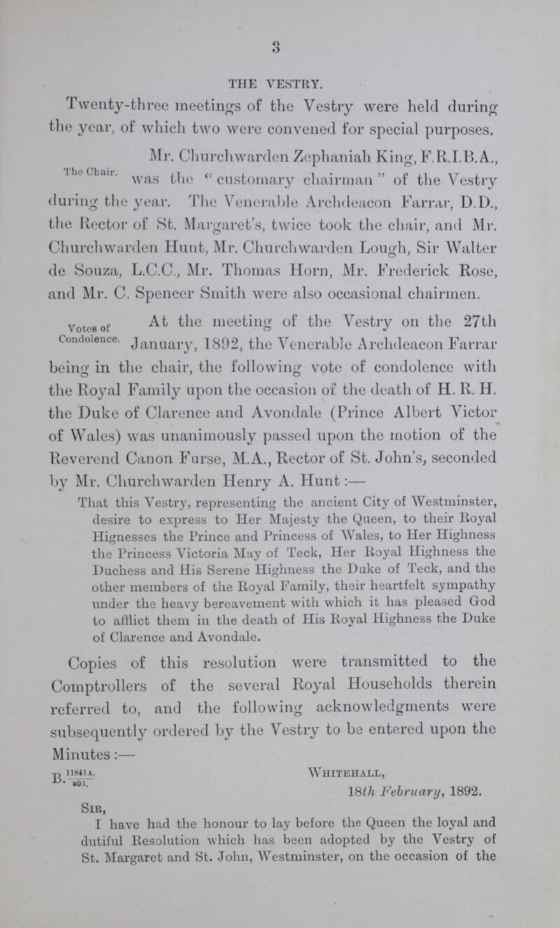 3 THE VESTRY. Twenty-three meetings of the Vestry were held during the year, of which two were convened for special purposes. The Chair. Mr. Churchwarden Zephaniah King, F.R.I.B.A., was the customary chairman of the Vestry during the year. The Venerable Archdeacon Farrar, D.D., the Rector of St. Margaret's, twice took the chair, and Mr. ' ' Churchwarden Hunt, Mr. Churchwarden Lough, Sir Walter de Souza, L.C.C., Mr. Thomas Horn, Mr. Frederick Rose, and Mr. C. Spencer Smith were also occasional chairmen. Votes of Condolence. At the meeting of the Vestry on the 27th January, 1892, the Venerable Archdeacon Farrar beino- in the chair, the following vote of condolence with o ' o the Royal Family upon the occasion oi the death of H. R. H. the Duke of Clarence and Avondale (Prince Albert Victor of Wales) was unanimously passed upon the motion of the Reverend Canon Furse, M.A., Rector of St. John's, seconded by Mr. Churchwarden Henry A. Hunt:— That this Vestry, representing the ancient City of Westminster, desire to express to Her Majesty the Queen, to their Royal Hignesses the Prince and Princess of Wales, to Her Highness the Princess Victoria May of Teck, Her Royal Highness the Duchess and His Serene Highness the Dake of Teck, and the other members of the Royal Family, their heartfelt sympathy under the heavy bereavement with which it has pleased God to afflict them in the death of His Royal Highness the Duke of Clarence and Avondale. Copies of this resolution were transmitted to the Comptrollers of the several Royal Households therein referred to, and the following acknowledgments were subsequently ordered by the Vestry to be entered upon the Minutes:— B Whitehall, 18th February, 1892. Sir, I have had the honour to lay before the Queen the loyal and dutiful Resolution which has been adopted by the Vestry of St. Margaret and St. Jolm, Westminster, on the occasion of the